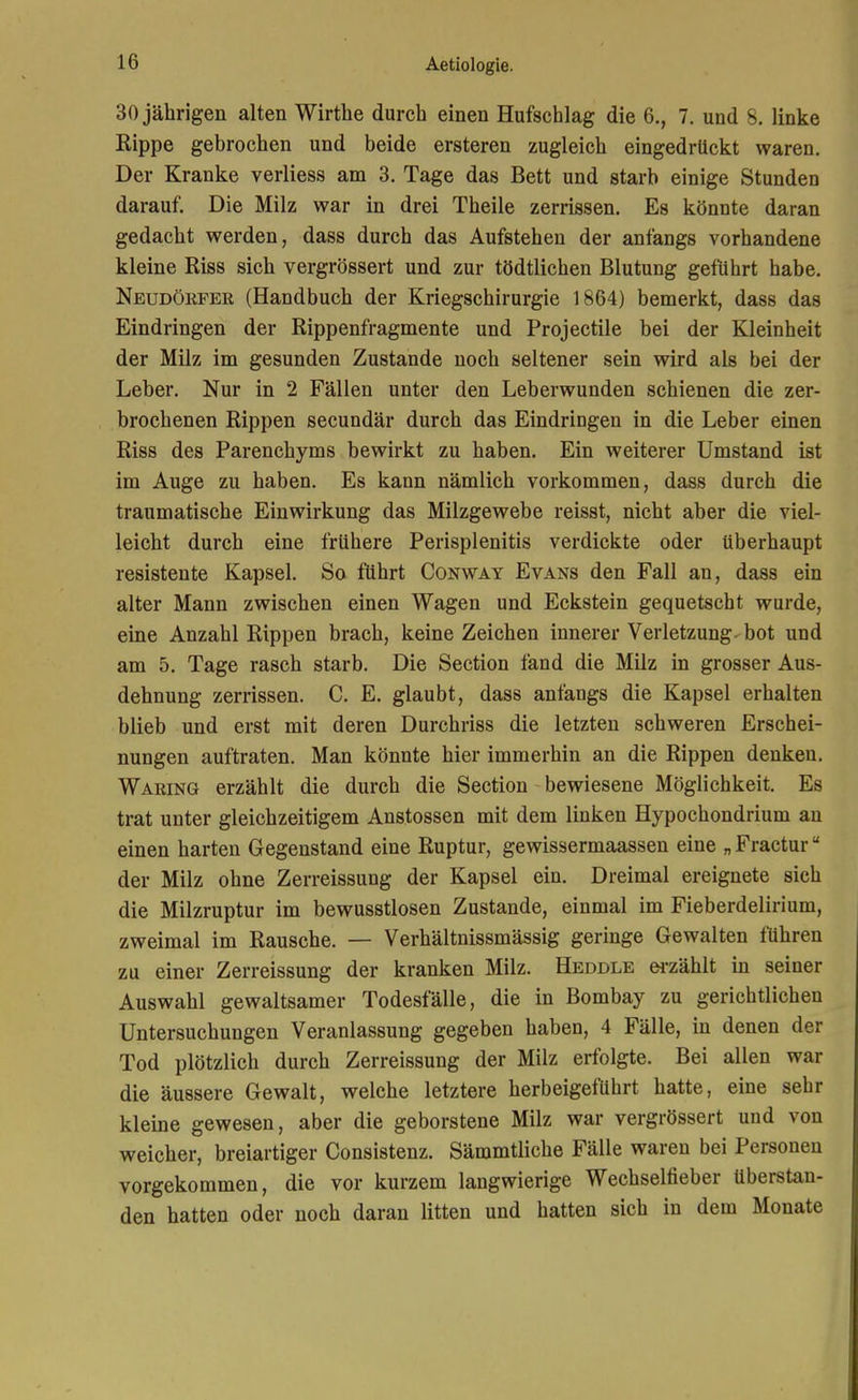30 jährigen alten Wirtlie durch einen Hufschlag die 6., 7. und 8. linke Rippe gebrochen und beide ersteren zugleich eingedrückt waren. Der Kranke verliess am 3. Tage das Bett und starb einige Stunden darauf. Die Milz war in drei Theile zerrissen. Es könnte daran gedacht werden, dass durch das Aufstehen der anfangs vorhandene kleine Riss sich vergrössert und zur tödtlichen Blutung geführt habe. Neudöefer (Handbuch der Kriegschirurgie 1864) bemerkt, dass das Eindringen der Rippenfragmente und Projectile bei der Kleinheit der Milz im gesunden Zustande noch seltener sein wird als bei der Leber. Nur in 2 Fällen unter den Leberwunden schienen die zer- brochenen Rippen secundär durch das Eindringen in die Leber einen Riss des Parenchyms bewirkt zu haben. Ein weiterer Umstand ist im Auge zu haben. Es kann nämlich vorkommen, dass durch die traumatische Einwirkung das Milzgewebe reisst, nicht aber die viel- leicht durch eine frühere Perisplenitis verdickte oder überhaupt resistente Kapsel. So führt Conway Evans den Fall an, dass ein alter Mann zwischen einen Wagen und Eckstein gequetscht wurde, eine Anzahl Rippen brach, keine Zeichen innerer Verletzung- bot und am 5. Tage rasch starb. Die Section fand die Milz in grosser Aus- dehnung zerrissen. C. E. glaubt, dass anfangs die Kapsel erhalten blieb und erst mit deren Durchriss die letzten schweren Erschei- nungen auftraten. Man könnte hier immerhin an die Rippen denken. Waring erzählt die durch die Section bewiesene Möglichkeit, Es trat unter gleichzeitigem Anstossen mit dem linken Hypochondrium au einen harten Gegenstand eine Ruptur, gewissermaassen eine „ Fractur der Milz ohne Zerreissung der Kapsel ein. Dreimal ereignete sich die Milzruptur im bewusstlosen Zustande, einmal im Fieberdelirium, zweimal im Rausche. — Verhältnissmässig geringe Gewalten führen zu einer Zerreissung der kranken Milz. Heddle ei-zählt in seiner Auswahl gewaltsamer Todesfälle, die in Bombay zu gerichtlichen Untersuchungen Veranlassung gegeben haben, 4 Fälle, in denen der Tod plötzlich durch Zerreissung der Milz erfolgte. Bei allen war die äussere Gewalt, welche letztere herbeigeführt hatte, eine sehr kleine gewesen, aber die geborstene Milz war vergrössert und von weicher, breiartiger Consistenz. Sämmtliche Fälle waren bei Personen vorgekommen, die vor kurzem langwierige Wechselfieber überstan- den hatten oder noch daran litten und hatten sich in dem Monate