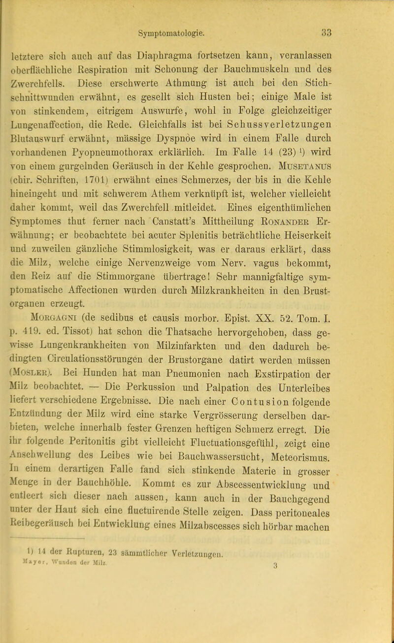 letztere sich auch auf das Diaphragma fortsetzen kann, veranlassen oberflächliche Respiration mit Schonung der Bauchmuskeln und des Zwerchfells. Diese erschwerte Athmung ist auch bei den Stich- schnittwunden erwähnt, es gesellt sich Husten bei; einige Male ist von stinkendem, eitrigem Auswurfe, wohl in Folge gleichzeitiger Lungenaffection, die Rede. G-leichfalls ist bei Schussverletzungen Billtauswurf erwähnt, massige Dyspnoe wird in einem Falle durch vorhandenen Pyopneumothorax erklärlich. Im Falle 14 (23) i) wird von einem gurgelnden Geräusch in der Kehle gesprochen. Musetanus ichir. Schriften, 1701) erwähnt eines Schmerzes, der bis in die Kehle hineingeht und mit schwerem Athem verknüpft ist, welcher vielleicht daher kommt, weil das Zwerchfell mitleidet. Eines eigenthümlichen Symptomes thut ferner nach Canstatt's Mittheilung Ronander Er- wähnung; er beobachtete bei acuter Splenitis beträchtliche Heiserkeit und zuweilen gänzliche Stimmlosigkeit, was er daraus erklärt, dass die Milz, welche einige Nervenzweige vom Nerv, vagus bekommt, den Reiz auf die Stimmorgane übertrage! Sehr mannigfaltige sym- ptomatische Aifectionen wurden durch Milzkrankheiten in den Brust- organen erzeugt. Morgagni (de sedibus et causis morbor. Epist. XX. 52. Tom. 1. p. 419. ed. Tissotj hat schon die Thatsache hervorgehoben, dass ge- wisse Lungenkrankheiten von Milzinfarkten und den dadurch be- dingten Circulationsstörangen der Brustorgane datü't werden müssen (xMosler). Bei Hunden hat man Pneumonien nach Exstirpation der Milz beobachtet. — Die Perkussion und Palpation des Unterleibes liefert verschiedene Ergebnisse. Die nach einer Contusion folgende Entzündung der Milz wird eine starke Vergrösserung derselben dar- bieten, welche innerhalb fester Grenzen heftigen Schmerz erregt. Die ihr folgende Peritonitis gibt vielleicht Fluctuationsgefühl, zeigt eine Anschwellung des Leibes wie bei Bauchwassersucht, Meteorismus. In einem derartigen Falle fand sich stinkende Materie in grosser Menge in der Bauchhöhle. Kommt es zur Abscessentwicklung und entleert sich dieser nach aussen, kann auch in der Bauchgegend unter der Haut sich eine fluctuirende Stelle zeigen. Dass peritoneales Reibegeräusch bei Entwicklung eines Milzabscesses sich hörbar machen 1) M der Rupturen, 23 sämmtlicher Verletzungen. llayer, Wunden der Milz. 3