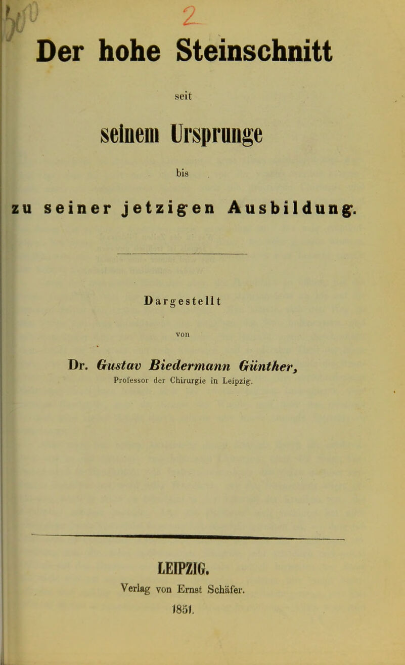 Der hohe Steinschnitt seit seinem Urspronge bis u seiner jetzigen Ausbildun Dargestellt von Dr. Gustav Biedermann Günther^ Professor der Chirurgie in Leipzig-. LEIPZIG. Verlag von Ernst Schäfer. 1851.