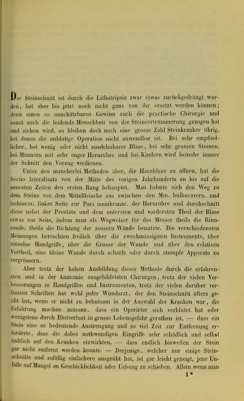 Der Steinschnitt ist durch die Lithotripsie zwar etwas zurückgedrängt wor- den, hat aber bis jetzt noch nicht ganz von ihr ersetzt werden können; denn einen so unschätzbaren Gewinn anch die practische Chirurgie und somit audi die leidende Menschlieit von der Steinzerlrümmerung gezogen hat lind ziehen wird, so bleiben doch noch eine grosse Zahl Steinkranker übrig, bei denen die unblutige Operation nicht anwendbar ist. Bei sehr empfind- licher, bei wenig oder nicht ausdehnbarer Blase, bei sehr grossen Steinen, bei Männern mit sehr enger Harnröhre und bei Kindern wird beinahe immer der Schnitt den Vorzug verdienen. Unter den mancherlei Methoden aber, die Harnblase zu öffnen, hat die Sectio lateralisata von der Mitte des vorigen Jahrhunderts an bis auf die neuesten Zeiten den ersten Bang behauptet. Man bahnte sich den Weg zu dem Steine von dem Mittelfleische aus zwischen den Mm. bulbocavern. und ischiocav. linker Seite zur Pars membranac. der Harnröhre und durchschnitt diese nebst der Prostata und dem untersten und vordersten Theil der Blase etwas zur Seite, indem man als Wegweiser für das Messer theils die Rinn- sonde, theils die Richtung der äussern Wände benutzte. Die verschiedensten -Meinungen herrschten freilich über die zweckmässigstcn Instrumente, über einzelne Handgriffe, über die Grösse der Wunde und über den relativen Vortheil, eine kleine Wunde durch scharfe oder durch stampfe Apparate zu vergrössern. Aber trotz der hohen Ausbildung dieser Methode durch die erfahren- sten und in der Anatomie ausgebildetsten Chirurgen, trotz der vielen Ver- besserungen in Handgriffen und Instrumenten, trotz der vielen darüber ver- fassten Schriften hat wohl jeder Wundarzt, der den Steinschnitt öfters ge- idit bat, wenn er nicht zu behutsam in der Auswahl der Kranken war, die Erfahrung machen müssen, dass ein Operirter sich verblutet hat oder wenigstens durch Blutverlust in grosse Lebensgefahr gerathen ist, — dass ein Stein eine so bedeutende Anstrengung und so viel Zeit zur Entfernung er- forderte, dass die dabei nothwendigen Eingriffe sehr schädlich und selbst tödtlich auf den Kranken einwirkton, — dass endlich bisweilen der Stein gar nicht entfernt werden konnte. — Derjenige, welcher nur einige Stein- schnittft und zufällig einfachere ausgeübt hat, ist gar leicht geneigt, jene Un- fälle auf Mangel an Geschicklichkeit oder Uebung zu schieben. Allein wenn man