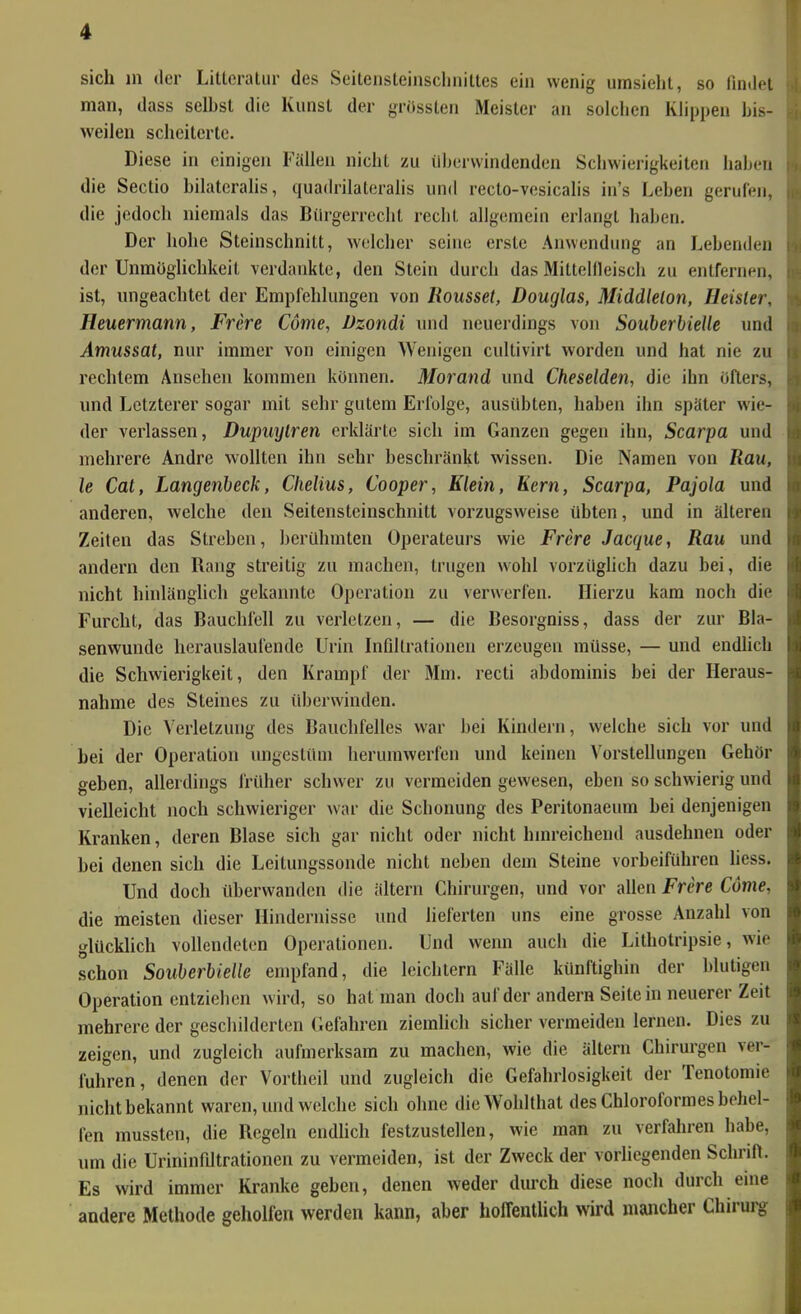 sich in der Littcralur des SeitensteinscliniLtes ein wenig umsieht, so findfi man, dass selbst die Kunst der grössten Meister an solchen Khppeu bis- weilen scheiterte. Diese in einigen Fällen nicht zu ilhervvindenden Schwierigkeiten haben die Sectio bilatcrahs, quadrilateralis und recto-vcsicalis in's Leben gerufen, die jedoch niemals das Bürgerrecht recht allgemein erlangt haben. Der hohe Steinschnitt, welcher seine erste Anwendung an Lebenden der Unmöglichkeit verdankte, den Stein durch das Mittellleisch zu entfernen, ist, ungeachtet der Empfehlungen von Rousset, Douglas, Middlelon, Heister, Heuermann, Frere Cdnie, Vzondi und neuerdings von SouberbieUe und Amussat, nur immer von einigen Wenigen cultivirt worden und hat nie zu rechtem Ansehen kommen können. Morand und Cheselden, die ihn öfters, und Letzterer sogar mit sehr gutem Erfolge, ausübten, haben ihn später wie- der verlassen, Dupuytren erklärte sich im Ganzen gegen ihn, Scarpa und mehrere Andre wollten ihn sehr beschränkt wissen. Die Namen von Rau, le Cat, Langenbeck, Clielius, Cooper, Klein, Kern, Scarpa, Pajola und anderen, welche den Seitensteinschnitt vorzugsweise übten, und in älteren Zeiten das Streben, berühmten Operateurs wie Frere Jacque, Rau und andern den Rang streitig zu machen, trugen wohl vorzüglich dazu bei, die nicht hinlänglich gekannte Operation zu verwerfen. Hierzu kam noch die Furcht, das Bauchfell zu verletzen, — die Besorgniss, dass der zur Bla- senwunde herauslaufende Urin Infiltrationen erzeugen müsse, — und endhch die Schwierigkeit, den Krampf der Mm. recti abdominis bei der Heraus- nahme des Steines zu überwinden. Die Verletzung des Bauchfelles war bei Kindern, welche sich vor und bei der Operation ungestüm herumwerfen und keinen Vorstellungen Gehör geben, allerdings früher schwer zu vermeiden gewesen, eben so schwierig und vielleicht noch schwieriger war die Schonung des Peritonaeum bei denjenigen Kranken, deren Blase sich gar nicht oder nicht hinreichend ausdehnen oder bei denen sich die Leitungssonde nicht neben dem Steine vorbeiführen liess. Und doch überwanden die ältern Chirurgen, und vor allen Frere Cöme, die meisten dieser Hindernisse und heferten uns eine grosse Anzahl von glücklich vollendeten Operationen. Und wenn auch die Lithotripsie, wie schon SouberbieUe empfand, die leichtern Fälle künftighin der blutigen Operation entziehen wird, so hat man doch auf der andern Seitein neuerer Zeit mehrere der geschilderten Gefahren ziemlich sicher vermeiden lernen. Dies zu zeigen, und zugleich aufmerksam zu machen, wie die ältern Chirurgen ver- fuhren, denen der Vortheil und zugleich die Gefahrlosigkeit der Tenotomie nicht bekannt waren, und welche sich ohne dieWolilthal desChloroformesbehel- fen mussteu, die Regeln endhch festzustellen, wie man zu verfahren habe, um die Urininfdtrationen zu vermeiden, ist der Zweck der vorliegenden Schrift. Es wird immer Kranke geben, denen weder durch diese noch durch eine andere Methode geholfen werden kann, aber hoffentlich wird mancher Chirurg
