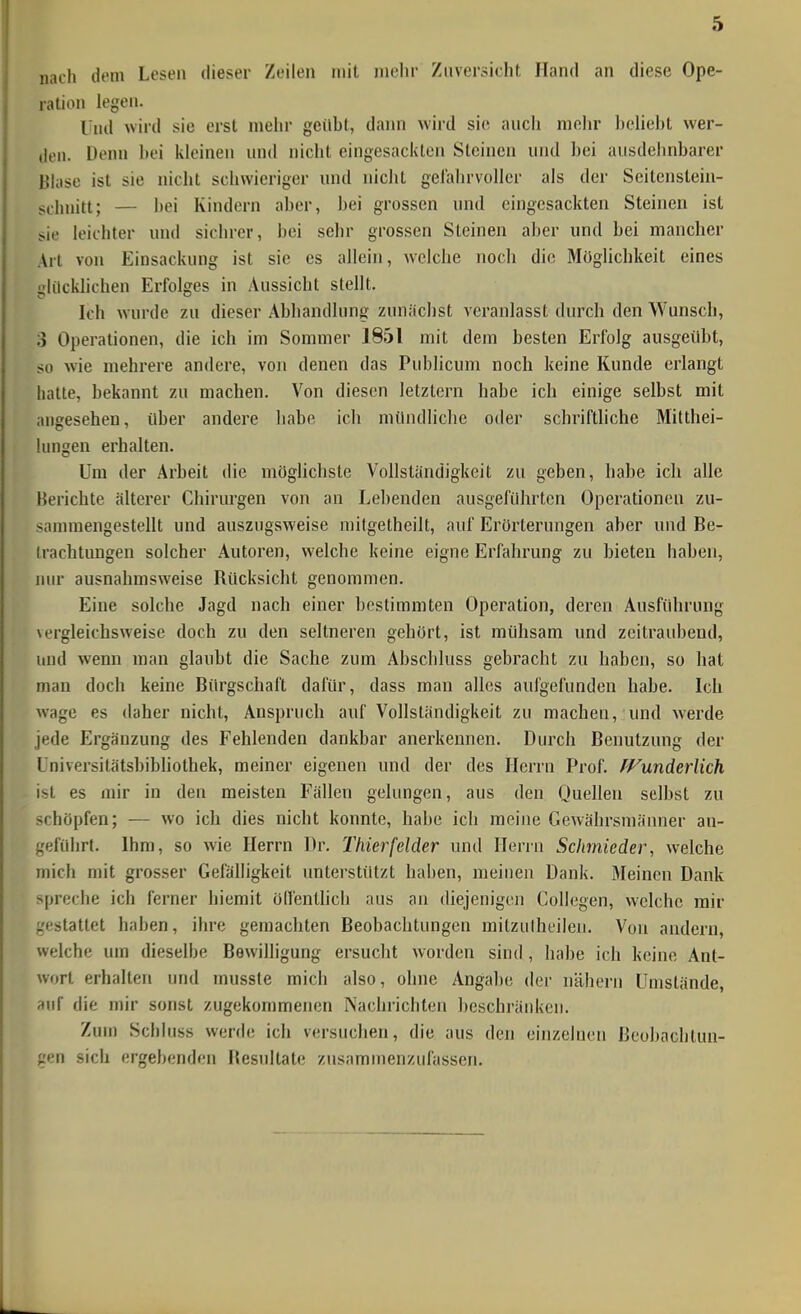 nach dem Lesen dieser Zeilen mit mehr Zuversicht Hand an diese Ope- ration legen. Und wird sie erst mehr geilbt, dann \vird sie auch mein beliebt wer- den. Denn bei kleinen und nicht eingesackten Steinen und bei ausdehnbarer Bhise ist sie nicht schwieriger nnd niclit gelahrvoller als der Seitenstein- schnitt; — i)ei Kindern aber, bei grossen und eingesackten Steinen ist sie leichler und sichrer, bei sehr grossen Steinen aber und bei mancher Art von Einsackung ist sie es allein, Avelche noch die Möglichkeit eines ■dilcklichen Erfolges in Aussicht stellt. Ich wurde zu dieser Abhandlung zunäc])st veranlasst durch den Wunsch, 3 Operationen, die ich im Sommer J851 mit dem besten Erfolg ausgeübt, so wie mehrere andere, von denen das Publicum noch keine Kunde erlangt hatte, bekannt zu machen. Von diesen letztern habe ich einige selbst mit angesehen, über andere habe ich mündhche oder schriftliche Milthei- lungen erhalten. Um der Arbeit die möglichste Vollständigkeit zu geben, habe ich alle Berichte älterer Chirurgen von an Lebenden ausgeführten Operationen zu- sannnengestellt und auszugsweise raitgetheilt, auf Erörterungen aber und Be- trachtungen solcher Autoren, welche keine eigne Erfahrung zu bieten haben, lun- ausnahmsweise Rücksicht genommen. Eine solche Jagd nach einer bestimmten Operation, deren Ausführung \ergleichsweise doch zu den seltneren gehört, ist mühsam und zeitraubend, und wenn man glaubt die Sache zum Abschluss gebracht zu haben, so hat man doch keine Bürgschaft dafür, dass man alles aufgefunden habe. Ich wage es daher nicht, Anspruch auf Vollständigkeit zu machen, und werde jede Ergänzung des Fehlenden dankbar anerkennen. Durch Benutzung der Universitätsbibliothek, meiner eigenen und der des Herrn Prof. fVunderlich ist es mir in den meisten Fällen gelungen, aus den Quellen selbst zu schöpfen; — wo ich dies nicht konnte, habe ich raeine Gewährsmänner an- gefüiirt. Ihm, so wie Herrn Dr. Thierfelder und ITerin Schmieder, welche mich mit grosser Gefälhgkeit unterstützt haben, meinen Dank. Meinen Dank spreche ich ferner hiemit ölfenllich aus an diejenigen Collegen, welche mir frestattet hal)en, ihre gemachten Beobachtungen mitzulheilen. Von andern, welche um dieselbe Bewilligung ersucht worden sind , habe ich keine Ant- wort erhalten und musste mich also, ohne Angabe der nähern Umstände, auf die mir sonst zugekommenen PSachrichten beschränken. Zum Schiuss werde ich versuchen, die aus den einzelnen Beobachtun- gen sich ergebenden Resultate zusammenzufassen.