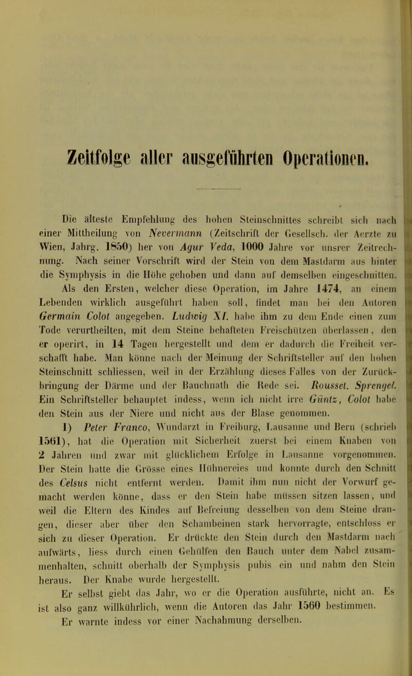 Zeitfolge aller ausgeführten Opcrationon. Die älteste Empfehlung des hohen Steinschniltes schreibt sich nach einer Mittheilung von Neverrnann (Zeitschrift der Gesellsch. der Aerzle zu Wien, Jahrg. 1850) her von Agur Veda, 1000 Jahre vor iinsrcr Zeitrech- nung. Nach seiner Vorschrift wird der Stein von dem Mastdarm aus liinter die Symphysis in die Höhe gehoben und dann auf demselben eingeschnitten. Als den Ersten, welcher diese Operation, im Jahre 1474, an einem Lebenden wirklich ausgeführt haben soll, findet man bei den Autoren Germain Colol angegeben. Liidtcig XI. habe ihm zu dem Ende einen zum Tode verurtheilten, mit dem Steine behafteten Freischülzen überlassen , den er oj)erirt, in 14 Tagen hergestellt und dem er dadurch die Freiheit ver- schall't habe. Man könne nach der Meinung der Schriftsteller auf den hohen Steinschnitt schliessen, weil in der Erzählung dieses Falles von der Zuriick- hringung der Därme und der Bauchnatli die Red(! sei. Roussel. Sprenget. Ein Schriftsteller behauptet indess, wenn ich niclit irre Güntz, Colol habe den Stein aus der Niere und nicht aus der Blase genommen. 1) Pelcr Franco, Wundarzt in Freiburg, Lausanne und Beru (schrieb 1561), hat die Operation mit Sicherheit zuerst bei einein Knaben von 2 Jahren und zwar m'il glücklichem Erfolge in Lausanne vorgenommen. Der Stein hatte die Grösse eines Hühnereies und konnte durch den Schnitt des Celsus nicht entlernt werden. Dauiit ihm nun nicht der Vorwurf ge- macht werden könne, dass er den Stein habe müssen sitzen lassen, und weil die Eltern des Kindes auf Befreiung desselben von dem Steine dran- gen, dieser aber über den Schambeinen stark hervorragte, entschluss er sich zu «heser Operation. Er drückte den Stein durch den Mastdarm nach aufwärts, liess durch einen Gehülfen den Bauch unter dem Nabel zusam- menhalten, schnitt oberhalb der Symphysis pubis ein und nahm den Stein heraus. Der Knabe wurde hergestellt. Er selbst giebt das Jahr, wo er die Operation ausführte, nicht an. Es ist also ganz willkührlich, wenn <he Autoren das Jahr 1560 bestimmen. Er warnte indess vor einer Nachahmung derselben.