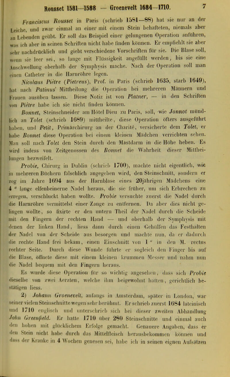 Roosset 1581—1588 - Groenevelt 1684-1710. v Franciscus Rousset in Paris (schrieb 1581—88) hat sie nur an der Leiche, und zwar einmal an einer mit einem Stein bchai'letcn, niemals aber an Lebenden geübt. Er soll das Beispiel einer gelungenen Operation anlühren, was ich aber in seinen Schrillen nicht habe linden können. Er emplielilt sie aber s»'hr nachdrücklich und giebt verschiedene Vorschriften für sie. Die Blase soll, wenn sie leer sei, so lange mit IHüssigkeit angefüllt werden, bis sie eine Anschwellung oberhalb der Symphysis mache. Nach der Operation soll man einen Catheter in die LLirnrühre legen. ^^icolaus Pielre (Pielreiis), Prof. in Paris (schrieb 1635, starb 1649), hat nach Patinus' iMittheilung die Operation bei mehreren Männern und Frauen ausidien lassen. Diese Notiz ist von Plalner, — in den Schriften von PuHre habe ich sie nicht finden können. Bonnet, Steinschneider am Hdtel Dien zu Paris, soll, wie Jonnot münd- lich an Tolel (schrieb 1689) luitlhoille, diese Operation öfters ausgeführt haben, und Petit, Primärchirurg an der Charit^, versicherte dem Tolel, er habe Bonnel diese Operation bei einem kleinen Mädchen verrichten sehen. Man soll nach Tokl den Stein durch den Mastdarm in die Höhe heben. Es wird indess von Zeitgenossen des Bonvet die Wahrheit dieser Mitthei- huigen bezweifelt. Probie, Chirurg in Dublin (schrie!» 1700), machte nicht eigentlich, wie, in mehreren Büchern fälschlich angegeben wird, den Steinschnitt, sondern er zog im Jahre 1694 aus der Harnblase eines 20jährigeu Mädchens eine 4  lange elfenbeinerne Nadel heraus, die sie Crüher, um sich Erbrechen zu erregen, verschluckt haben wollte. Probie versuchte zuerst die Nadel durch die Harnröhre vermittelst einer Zange zu entfernen. Da aber dies nicht ge- lingen wollte, so fixirte er den untern Theil der Nadel durch die Scheide mit den Fingern der rechten Hand — und oberhalb der Symphysis mit denen der linken Hand, liess dann durch einen riehiilfeu das Festhallen der Nadel von der Scheide aus besorgen und machte nun, da er dadurch die rechte Hand frei bekam, einen Eiuscluiitt von 1 in den M. reclus rechter Seite. Durch diese Wunde führte er sogleicli den Finger bis auf die Blase, öffnete diese mit einem kleinen krummen Messer und nahm nun die Nadel bequem mit den Fingern heraus. Es wurde diese Operation für so wichtig angesehen, dass sich Probie dieselbe von zwei Aerzten, welche ihm beigewolnit halten, gei'ichtlich be- stätigen liess. 2) Johann Groenevelt, anfangs in Amsterdam, später in London, war seiner vielen Steinschnilte wegen sehr bcnihmf. Er schrieb zuerst 1684 lateinisch iHifl 1710 englisch und Miilerschricb sich bei dieser zweiten Abhandlung John Greenfield. Er hatte 1710 über 280 Steinschnitte und einmal auch den hohen mit gliirklichem Erfolge gemacht. Cenauere Angaben, dass er den Stein nicht habe durch das Mittellleisch hernusbekommen können und dass der Kranke in 4 Wochen genesen sei, habe ich in seinen eignen Aufsätzen