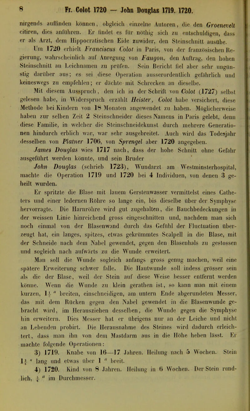 Fr. Colot 1720 — John Douglas 1719. 1720. nirgends auffinden können, obgleich einzelne Autoren, die den Groenevelt citiren, dies antilliren. Er lindel es für nölliig sich zu entschuldigen, dass er als Arzt, dem Hippocratischen Eide zuwider, den Steinschnilt austlbe. Uni 1720 erhi(!lt Franciscus Colot in Paris, von der französischen Re- gierung, wahrscheinlich auf Ani-egung von Faugon, den Auftrag, den hohen Steinschnitt an Leichnamen zu prüfen. Sein Bericht fiel aber sehr ungün- stig darüber aus; es sei diese Operation ausserordentlich gefährlich und keineswegs zu empfehlen; er diichtcmit Schrecken an dieselbe. Mit diesem Ausspruch, den ich in der Schrift von Colot (1727) selbst gelesen habe, in Widerspruch erzahlt Heister, Colot habe versichert, diese Methode bei Kindern von 18 Monaten angewendet zu haben. Möglicherweise haben zur selben Zeit 2 Steinschneider dieses Namens in Paris gelebt, denn diese Familie, in welcher die Steinschneidekunst durch mehrere Generatio- nen hindurch erblich war, war sehr ausgebreitet. Auch wird das Todesjahr desselben von Platner 1706, von Sprengel aber 1720 angegeben. James Douglas wies 1717 nach, dass der hohe Schnitt ohne Gefahr ausgeführt werden könnte, und sein Bruder John Douglas (schrieb 1723), Wundarzt am Westminsterhospital, machte die Operation 1719 und 1720 bei 4 Individuen, von denen 3 ge- heilt wurden. Er spritzte die Blase mit lauem Gerstenwasser vermittelst eines Cathe- ters und einer ledernen Röhre so lange ein, bis dieselbe über der Symphyse hervorragte. Die Harnröhre wird gut zugehalten, die Bauchbedeckungen iu der weissen Linie hinreichend gross eingeschnitten und, nachdem man sich noch einmal von der Blasenwand durch das Gefühl dei' Fluctuation über- zeugt hat, ein langes, spitzes, etwas gekrümmtes Scalpell in die Blase, mit der Schneide nach dem Nabel gewendet, gegen den Blasenhals zu gestossen und sogleich nach aufwärts zu die Wunde erweitert. Man soll die Wunde sogleich anfangs gross genug machen, weil eine spätere Erweiterung schwer falle. Die Hautwunde soll indess grösser sein als die der Blase, weil der Stein auf diese Weise besser entfernt werden könne. Wenn (He Wunde zu klein gerathen ist, so kann man mit einem kurzen, 14-  breiten, einschneidigen, am untern Ende abgerundeten Messer, das mit dem Rücken gegen den Nabel gewendet in die Blasenwunde ge- bracht wird, im Herausziehen desselben, die W^mde gegen die Symphyse hin erweitern. Dies Messer hat er übrigens nur an der Leiche und nicht an Lebenden probirt. Die Herausnahme des Steines wird dadurch erleich- tert, dass man ihn von dem Mastdarm ans in die Höhe heben lässt. Er machte folgende Operationen: 3) 1719. Knabe von 16—17 Jahren. Heilung nach 5 Wochen. Stein Ij-  lang und etwas über 1  breit. 4) 1720. Kind von 8 Jahren. Heilung in 6 Wochen. Der Stein rund- lich, ^  im Durchmesser.