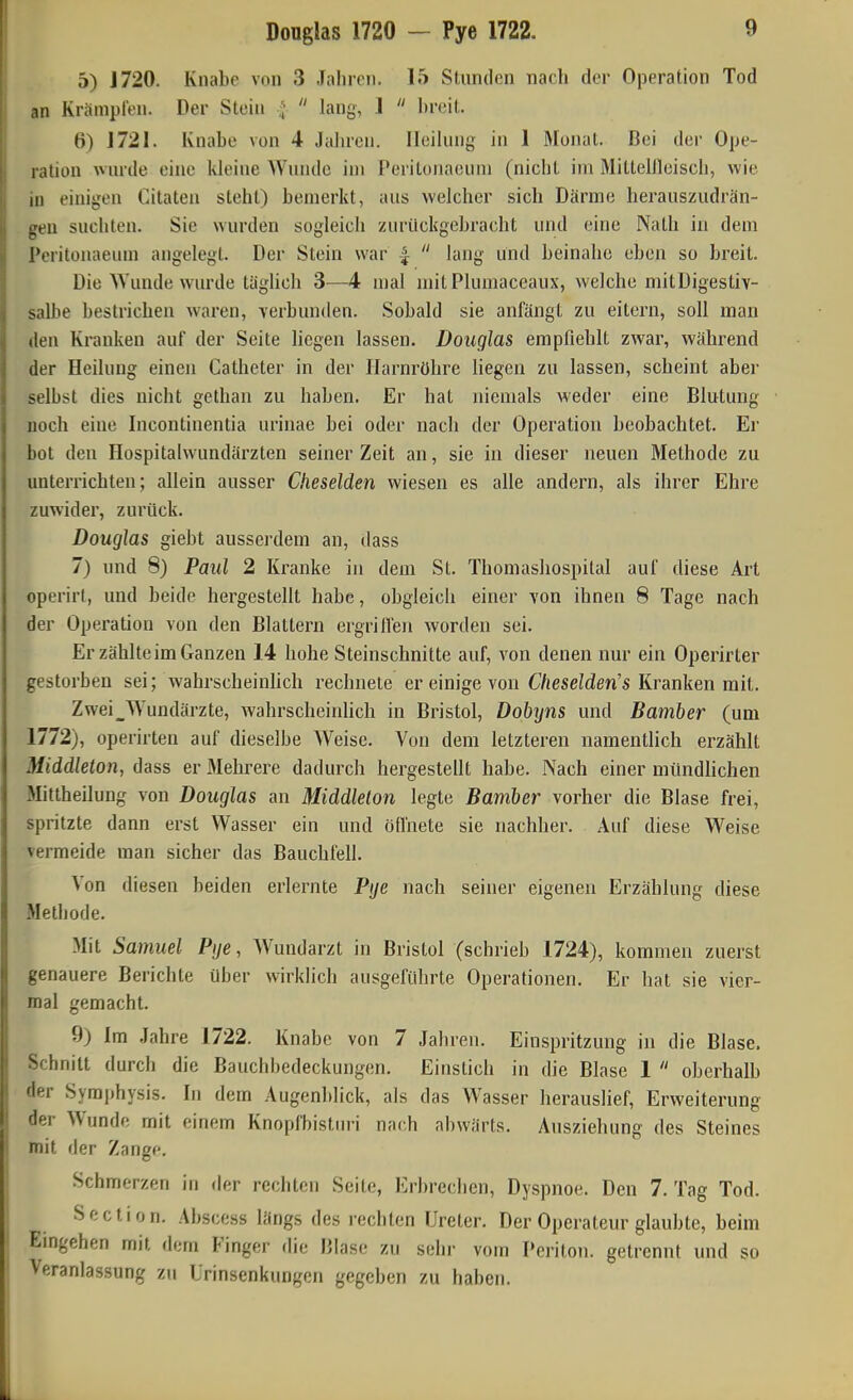 Douglas 1720 — Pye 1722. 5) J720. Knabe von 3 Jahren. 15 Stunden nach der Operation Tod ,in Krämpfen. Der Stein a  lang, ]  breit. 6) 1721. Knabe von 4 Jalu-en. Heilung in 1 Äfonat. Bei der Ope- ration wurde eine kleine Wunde im Peritonacum (nicht im Mittellleisch, wie m einigen Citaten steht) bemerkt, aus welcher sich Därme herauszudrän- gen suchten. Sie wurden sogleich zurückgebracht und eine Nath in dem Peritonaeum angelegt. Der Stein war  lang und beinahe eben so breit. Die Wunde wurde täghch 3—4 mal mitPlumaceaux, welche mitDigestiv- salbe bestrichen waren, verbunden. Sobald sie anfängt zu eitern, soll man len Kranken auf der Seite liegen lassen. Douglas empfiehlt zwar, während der Heilung einen Catheter in der Harnröhre Hegen zu lassen, scheint aber selbst dies nicht gethan zu haben. Er hat niemals weder eine Blutung noch eine Incontinentia urinae bei oder nach der Operation beobachtet. Ei' bot den Hospitalwundärzten seinerzeit an, sie in dieser neuen Methode zu unterrichten; allein ausser Cheselden wiesen es alle andern, als ihrer Ehre zuwider, zurück. Douglas giebt ausserdem an, dass 7) und 8) Paul 2 Kranke in dem St, Thomasliospital auf diese Art operirf, und beide hergestellt habe, obgleich einer von ihnen 8 Tage nach der Operation von den Blattern ergrilVeji worden sei. Er zählte im Ganzen 14 hohe Steinschnitte auf, von denen nur ein Operirter gestorben sei; wahrscheinhch rechnete er einige von CVjeseiden's Kranken mit. Zwei_Wundärzte, wahrscheinhch in Bristol, Dobijns und Bamber (um 1772), operirten auf dieselbe Weise. Von dem letzteren namentlich erzählt Middleton, dass er Mehrere dadurch hergestellt habe. Nach einer mündlichen Mittheilung von Douglas an Middleton legte Bamber vorher die Blase frei, spritzte dann erst Wasser ein und ödhete sie nachher. Auf diese Weise vermeide man sicher das Bauchfell. Von diesen beiden erlernte Pye nach seiner eigenen Erzählung diese Methode. Mit Samuel Pye, Wundarzt in Bristol (schrieb 1724), kommen zuerst genauere Berichte über wirklich ausgeführte Operationen. Er hat sie vier- mal gemacht. 9) Im .lahre 1722. Knabe von 7 Jahren. Einspritzung in die Blase. Schnitt durch die Bauchbedeckungen. Einstich in die Blase 1  oberhalb der Symphysis. In dem Augenblick, als das Wasser herauslief, Erweiterung der Wunde mit einem Knopfbisturi nach abwärts. Ausziehung des Steines mit der Zange. Schmerzen in der rechten Seite, Erbrechen, Dyspnoe. Den 7. Tag Tod. Section. Absce.ss längs des rechten Ureter. Der Operateur glaubte, beim Emgehen mit dem Finger die Blase zu sehr vom Pcriton. getrennt und so Veranlassung zu ürinsenkungcn gegeben zu haben.