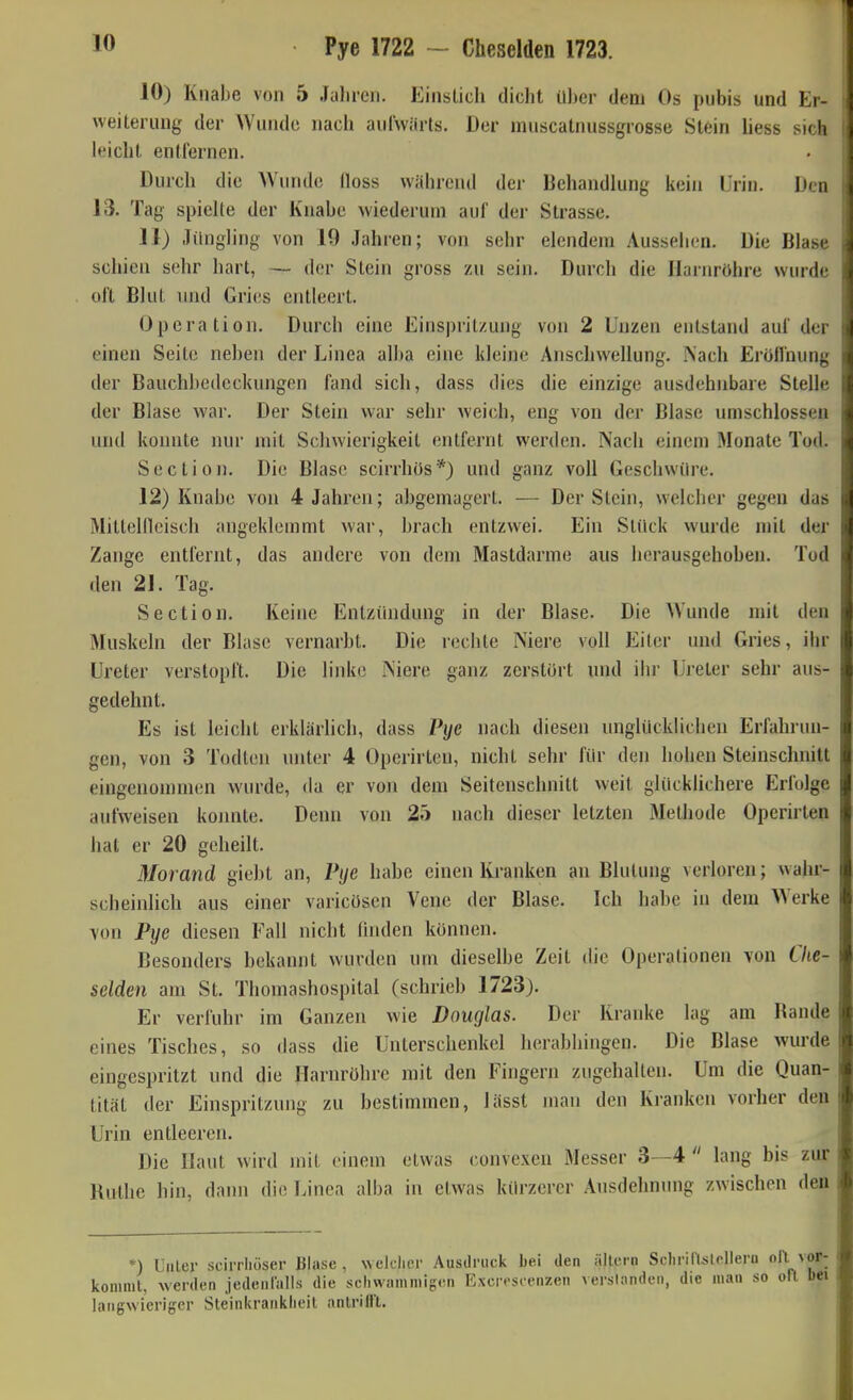 Pye 1722 - Cheselden 1723. 10) Knabe von 5 Jahren. Einslich dicht ü))er dem Os piibis und Er- weiterung der Wunde nach aulwärts. Der nuiscatnussgrosse Stein hess sich leicht entfernen. Durch die AVunde lloss widirend der Behandlung iiein Urin. Den 13. Tag spielte der Knabe wiederum auf der Strasse. 11) .liingling von 19 Jahren; von sehr elendem Aussehen. Die Blase schien sehr hart, — der Stein gross zu sein. Durch die Harnröhre wurde oft Blut \md Gries entleert. Operation. Durch eine Einspritzung von 2 Unzen entstand auf der einen Seite neben der Linea alba eine kleine Anschwellung. Nach Erülfnung der Bauchbedeckungen fand sich, dass dies die einzige ausdehnbare Stelle der Blase war. Der Stein war sehr weich, eng von der Blase umschlossen und konnte nur mit Schwierigkeit entfernt werden. Nach einem Monate Tod. Section. Die Blase scirrhös*) und ganz voll Geschwüre. 12) Knabe von 4 Jahren; abgemagert. — Der Stein, welcher gegen das Mitteincisch angeklemmt war, brach entzwei. Ein Stück wurde mit der Zange entfernt, das andere von dem Mastdarme aus herausgehoben. Tod den 21. Tag. Section. Keine Entziuidung in der Blase. Die Wunde mit den Muskeln der Blase vernarbt. Die rechte Niere voll Eiter und Gries, ihr Ureter verstopft. Die linke Niere ganz zerstört und ihr Ureter sehr aus- gedehnt. Es ist leicht erklärlich, dass Pye nach diesen unglücklichen Erfahrun- gen, von 3 Tüdlen unter 4 Operirten, nicht sehr für den hohen Steinschnitt eingenommen wurde, da er von dem Seitenschnitt weit glücklichere Erfolge aufweisen konnte. Denn von 25 nach dieser letzten Methode Operirten hat er 20 geheilt. Morand giebt an, Pye habe einen Kranken an Blutung verloren; wahr- scheinlich aus einer varicösen Vene der Blase. Ich habe in dem Werke von Pye diesen Fall nicht finden können. Besonders bekannt wurden um dieselbe Zeit die Operationen von Che- selden am St. Thomashospital (schrieb 1723). Er verfuhr im Ganzen wie Douglas. Der Kranke lag am Rande eines Tisches, so dass die Unterschenkel herabhingen. Die Blase wurde eingespritzt und die Harnröhre mit den Fingern zugehallen. Um die Quan- tität der Einspritzung zu bestimmen, lässt man den Kranken vorher den Urin entleeren. Die Haut wird mit einem etwas convexen Messer 3—4 lang bis zur Ruthe hin, dann die Linea alba in etwas kürzerer Ausdehnung zwischen den *) UiiLer scirrhüser Blase, welclicr Ausdruck bei den ällci n Schririslclleru 'l ^ f- koniml, werden jedenlalls die schwiimniigen Excrrscenzen verslondeii, die man so ofl l)ei langwieriger Steinkrankiieil anlriH't.
