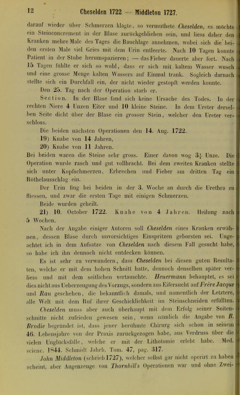 Cheselden 1722 — Middleton 1727. darauf wieder über Schmerzen klagte, so vennulhete Cheselden, es möchte ein Steinconcrement in der Blase zunickgeblieben sein, und liess daher den Kranken mehre Male des Tages die Bauchlage annehmen, wobei sich die' bei- den ersten Male viel Gries mit dem Urin entleerte. Nach 10 Tagen konnte Patient in der Stube herunispazieren; — das Fieber dauerte aber fort. Nach 15 Tagen Cilhltc er sich so wohl, dass er sich mit , kaltem Wasser wusch und eine grosse Menge kalten Wassers auf Einmal trank. Sogleich darnach stellte sich ein Durchfall ein, der nicht wieder gestopft werden konnte. Den 25. Tag nach der Operation starb er. Section. In der Blase fand sich keine Ursache des Todes. In der rechten Niere 4 Unzen Eiter und 10 kleine Steine. In dem Ureter dersel- ben Seite dicht über der Blase ein grosser Stein, welcher den Ureter ver- schloss. Die beiden nächsten Operationen den 14. Aug. 1722. 19) Knabe von 14 Jahren, 20) Knabe von 11 Jahren. Bei beiden waren die Steine sehr gross. Einer davon wog 3| Unze. Die Operation wurde rasch und gut vollbracht. Bei dem zweiten Kranken stellte sich unter Kopfschmerzen, Erijrechen und Fieber am dritten Tag ein Bötheiausschlag ein. Der Urin (ing bei beiden in der 3. Woche an durch die Urethra zu fliessen, und zwar die ersten Tage mit einigen Schmerzen. Beide wurden geheilt. 21) 10. October 1722. Knabe von 4 Jahren. Heilung nach 5 Wochen. Nach der Angabe einiger Autoren soll Cheselden eines Kranken erwäh- nen, dessen Blase durch unvorsichtiges Einspritzen geborsten sei. Unge- achtet ich in dem Aufsätze von Cheselden nach diesem Fall gesucht habe, so habe ich ihn dennoch nicht entdecken können. Es ist sehr zu verwundern, dass Cheselden bei diesen guten Resulta- ten, welche er mit dem hohen Schnitt hatte, dennoch denselben später ver- liess und mit dem seitlichen vertauschte. Heuermann behauptet, es sei dies nicht aus Ueberzeugung dos Vorzugs, sondern aus Eifersucht auf Frere Jacque und Rau geschehen, die bekanntlich damals, und namentlich der Letztere, alle Welt mit dem Ruf ihrer Geschicklichkeit im Steinschneiden erfüllten. Cheselden muss aber auch überhau])t mit dem Erfolg seiner Seiten- schnitte nicht zufrieden gewesen sein, wenn nämlich die Angabe von ß. Brodle begründet ist, dass joner benihmlc Chirurg sich schon in seinem 46. Lebonsjahre von der Praxis zurückgezogen habe, aus Verdruss über die vielen Unglücksfälle, welche er mit der Uithotomie erlebt habe. Med. scicnc. 1844. Schmidt Jahrb. Tom. 47, pag. 317. John Middlclon (schrieb 1727), welcher selbst gar nicht operirt zu haben scheint, aber Augenzeuge von ThornhiWs Operationen war und ohne Zwei-