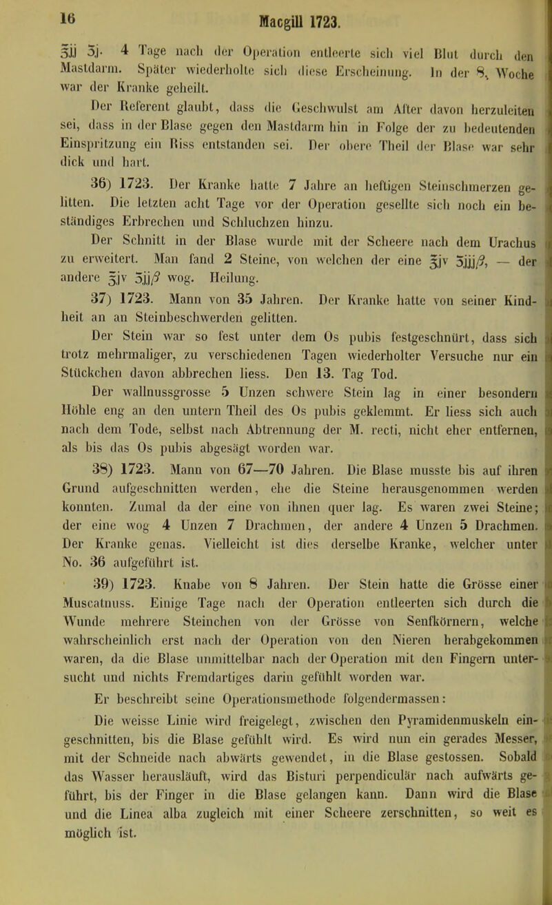 3ii 5j. 4 Tage nach der Operation entleerte sich viel Blut durch den Mastdarm. Später wiederholte sich diese Erscheinung. In der Woche war der Kranke geheilt. Der Ilelerent glaubt, dass die (Jeschwulst am Alter davon herzuleiten sei, dass in der Blase gegen den Mastdarm hin in Folge der zu hedeutenden Einspritzung ein Riss entstanden sei. Der obere Theil der Blase war sehr dick und hart. 36) 1723. Der Kranke hatte 7 Jahre an heftigen Steinschmerzen ge- litten. Die letzten acht Tage vor der Operation gesellte sich noch ein be- ständiges Erbrechen und Schluchzen hinzu. Der Schnitt in der Blase wurde mit der Scheere nach dem Urachus zu erweitert. Man fand 2 Steine, von welchen der eine 5.jv oj'Üß, — der andere 5jv 5j,i/^ wog. Heilung, 37) 1723. Mann von 35 Jahren. Der Kranke hatte von seiner Kind- heit an an Steinbeschwerden gehtten. Der Stein war so fest unter dem Os pubis festgeschnürt, dass sich trotz mehrmahger, zu verschiedenen Tagen wiederholter Versuche nur ein Stückchen davon abbrechen Hess. Den 13. Tag Tod. Der wallnussgrosse 5 Unzen schwere Stein lag in einer besondern Höhle eng an den untern Theil des Os pubis geklemmt. Er Hess sich auch nach dem Tode, selbst nach Abtrennung der M. recti, nicht eher entfernen, als bis das Os pubis abgesägt worden war. 38) 1723. Mann von 67—70 Jahren. Die Blase musste bis auf ihren Grund aufgeschnitten werden, ehe die Steine herausgenommen werden konnten. Zumal da der eine von ihnen quer lag. Es waren zwei Steine; der eine wog 4 Unzen 7 Drachmen, der andere 4 Unzen 5 Drachmen. Der Kranke genas. Vielleicht ist dies derselbe Kranke, welcher unter No. 36 aufgeführt ist. 39) 1723. Knabe von 8 Jahren. Der Stein hatte die Grösse einer Muscatnuss. Einige Tage nach der Operation entleerten sich durch die>: Wunde mehrere Steinchen von der Grösse von Senfkörnern, welche wahrscheinhch erst nach der Operation von den Nieren herabgekommen waren, da die Blase uimiittelbar nach der Operation mit den Fingern unter- sucht und nichts Fremdartiges darin gefühlt worden war. Er beschreibt seine Operationsraethode folgendermassen: Die weisse Linie wird freigelegt, zwischen den Pyramidenmuskeln ein- geschnitten, bis die Blase gefühlt wird. Es wird nun ein gerades Messer, mit der Schneide nach abwärts gewendet, in die Blase gestossen. Sobald das Wasser herausläuft, wird das Bisturi perpendiculär nach aufwärts ge- führt, bis der Finger in die Blase gelangen kann. Dann wird die Blase und die Linea alba zugleich mit einer Scheere zerschnitten, so weil es möglich ist.