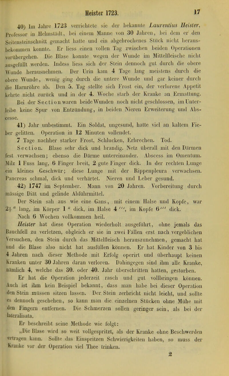 40) Im Jahre 1723 verrichlele sie der bekannto Laurentius Ueisler, Prol'essor iu llclmstaill, bei einem Manne von 30 Jahren, i)ei dem er den Seilensteinschnitt gemacht iiatte und ehi abgebrociienes Slilck nicIiL heraus- bekonunen konnte. Er Hess einen vollen Tag zwischen beiden Operationen vorilbergehen. Die Blase konnte wegen der Wunde im Mittellleischc nicht aiisgelilllt werden. Indess Hess sich der Stein dennoch gut durch die obere >Vuude herausnehmen. Der Urin kam 4 Tage lang meistens durch die obere Wunde, wenig ging durch die untere Wunde und gar keiner durch die Harnrühre ab. Den 5. Tag stellte sich Frost ein, der verlorene Appetit kehrte nicht zurück und in der 4. Woche starb der Kranke an Ermattung. Bei der Sectionwai'en beide Wunden noch nicht geschlossen, im Unter- leibe keine Spur von Entzündung, in beiden Nieren Erweiterung und Abs- cesse. 41) Jahr unbestimmt. Ein Soldat, ungesund, hatte viel an kaltem Fie- ber gehtten. Operation in 12 Minuten vollendet. 7 Tage naclilier starker Frost, Schlucken, Erbrechen. Tod. Section. Blase sehr dick und brandig. Netz überall mit den Därmen fest verwachsen; ebenso die Därme untereinander. Abscess im Omentum. Milz 1 Fuss lang, 6 Finger breit, 2 gute Finger dick. In der rechten Lunge ein kleines Geschwür; diese Lunge mit der Rippenpleura verwachsen. Pancreas schmal, dick und verhärtet. Nieren und Leber gesund. 42) 1747 im September. Mann von 20 Jahren. Vorbereitung durch massige Diät und gelinde Abführmittel. Der Stein sah aus wie eine Gans, mit einem Halse und Kopfe, war 24- lang, im Körper 1  dick, im Halse 4 im Kopfe 6' dick. Nach 6 Wochen vollkommen heil. Heister hat diese Operation wiederholt ausgeführt, ohne jemals das Bauchfell zu verletzen, obgleich er sie in zwei Fällen erst nach vergeblichen Versuchen, den Stein durch das Mittelfleisch herauszunehmen, gemacht hat und die Blase also nicht hat ausfüllen können. Er hat Kinder von 3 bis 4 Jahren nach dieser Methode mit Erfolg operirt und überhaupt keinen Kranken unter 30 Jahren daran verloren. Dahingegen sind ihm alle Kranke, nämlich 4, welche das 30. oder 40. Jahr überschritten hatten, gestorben. Er hat die Operation jederzeit rasch und gut vollbringen können. Auch ist ihm kein Beispiel bekannt, dass man habe bei dieser Operation den Stein müssen sitzen lassen. Der. Stein zerbricht nicht leicht, und sollte es dennoch geschehen, so kann man die einzelnen Stücken ohne Mühe mit den Fingern entfernen. Die Schmerzen sollen geringer sein, als bei der laieralisata. Er beschreibt seine Methode wie folgt: „Die Blase wird so weit vollgespritzt, als der Kranke ohne Beschwerden «rtragen kann. Sollte das Einspritzen Schwierigkeiten haben, so muss der Kranke vor der Operation viel Theo trinken. 2
