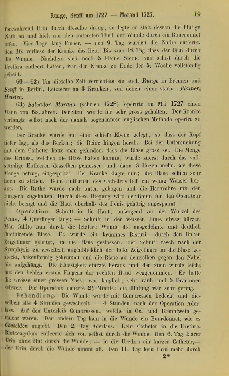 Ibrlwahmul Urin tUircli dieselbe drang, so legte er statt dessen die blutige Natli an und hielt nur den untersten Tbeil der Wunde durch ein IJourdonnet oflen. Vier Tage lang Fieber, — den 9. Tag wurden die Näthe entfernt, den 16. verliess der Kranke das Bett. Bis zum 18. Tag floss der UHn durch die Wunde. Nachdem sich noch 5 Idcine Steine von selbst durch die Urethra entleert hatten, war der Kranke zu Ende der 5. Woche vollständig geheilt. 60—62) Um dieselbe Zeit verrichtete sie auch Runge in Bremen und Senff in Berlin, Letzterer an 3 Kranken, von denen einer starh. Plainer, Heister. 63) Salvador Morand (schrieh 1728) operirte im Mai 1727 einen Mann von 65 Jahren. Der Stein wurde für sehr gross gehalten. Der Kranke verlangte seihst nach der damals sogenannten englischen Methode operirt zu werden. Der Kranke wurde auf eine schiefe Ebene gelegt, so dass der Kopf liefer lag, als das Becken; die Beine hingen herab. Bei der Untersuchung mit dem Catheter hatte man gefunden, dass die Blase gross sei. Die Menge des Urines, welchen die Blase halten konnte, wurde zuerst durch das voll- ständige Entleeren desselben gemessen und dann 3 Unzen mehr, als diese Menge betrug, eingespritzt. Der Kranke klagte nun; die Blase schien sehr hoch zu stehen. Beim Entfernen des Catheters lief ein wenig Wasser her- aus. Die Ruthe wurde nach unten gebogen und die Harnröhre mit den Fingern zugehalten. Durch diese Biegung wird der Raum für den Operateur nicht beengt und die Haut oberhalb des Penis gehörig angespannt. Operation. Schnitt in die Haut, anfangend von der Wurzel des Penis, 4 Querfinger lang; — Schnitt in der weissen Linie etwas kürzer. Man fühlte nun durch die letztere Wunde die ausgedehnte und deutlich fluctuirende Blase. Es wurde ein krummes Bisturi, durch den linken Zeigefinger geleitet, in die Blase gestossen, der Schnitt rasch nach der Symphysis zu erweitert, augenbUcklich der linke Zeigefinger in die Blase ge- steckt, hakenförmig gekrümmt und die Blase an demselben gegen den Nabel hin aufgehängt. Die Flüssigkeit stürzte heraus und der Stein wurde leicht mit den beiden ersten Fingern der rechten Hand weggenommen. Er hatte die Grösse einer grossen Nuss, war länglich, sehr rauh und 5 Drachmen schwer. Die Operation dauerte 2^ Minute; die Blutung war sehr gering. Behandlung. Die Wunde wurde mit Compressen bedeckt und die- selben alle 4 Stunden gewechselt. — 4 Stunden nach der Operation Adcr- lass. Auf den Unterleib Compressen, welche in Oel und Branntwein ge- taucht waren. Den andern Tag kam in die Wunde ein Bourdonnet, wie es Cheselden angiebt. Den 2. Tag Aderlass. Kein Catheter in die Urethra. Blutcoaguliim entleerte sich von selbst durch die Wunde. Den 6. Tag Idarer Örin ohne Blut durch die Wunde; — in die Urethra ein kurzer Catheter,— ^er Urin durch die Wunde nimmt ab. Den 11. Tag kein Urin mehr durch 2*