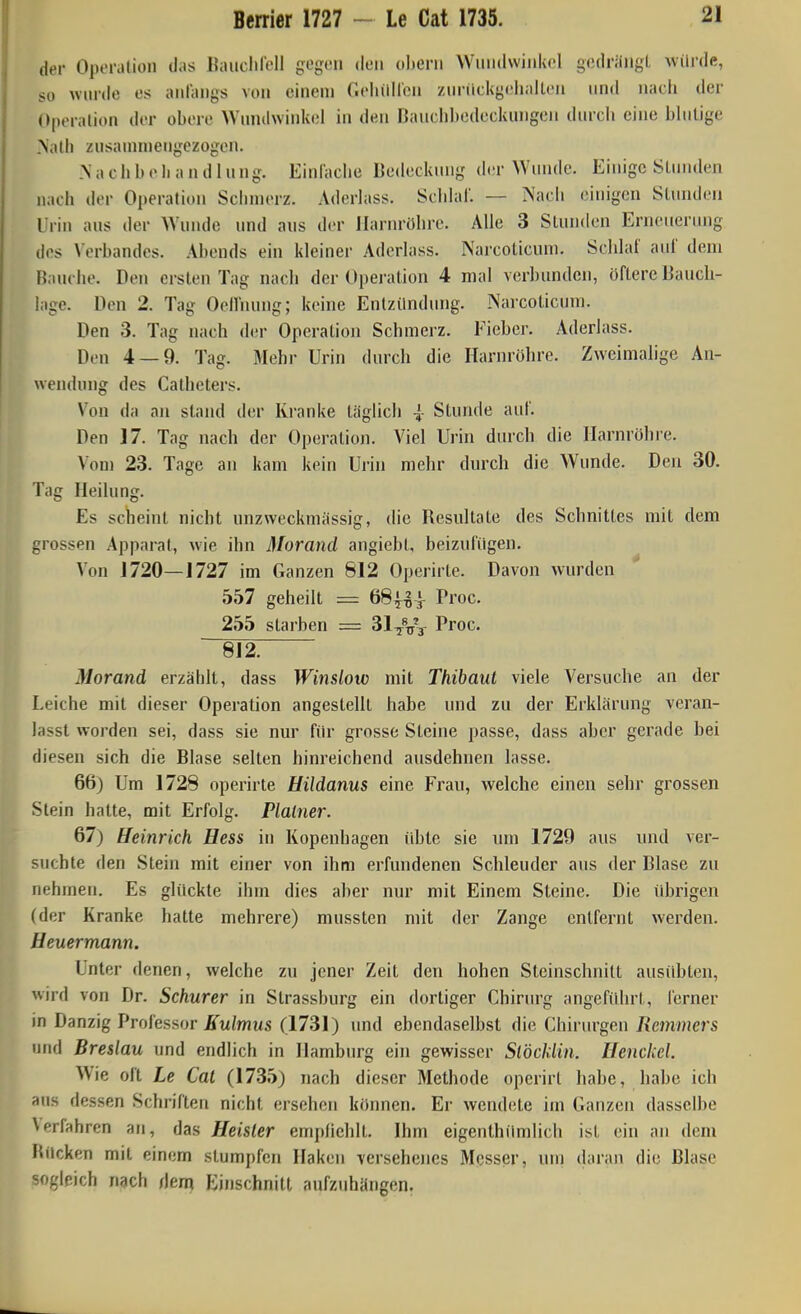 Berrier 1727 - Le Cat 1735. der OpoiMlioii d.is llaiiclirdl gegen den oheni Wuiidwinkfl giulriiiigL uiirdß, so wurde es iuiraiigs von eiiieiu Gclnillcii zuriickgcijallcii und nacli der Operation der obere Wnndwinkel in den Banclibodeckungen durch eine blnlige Nalli zusannnengezogen. .\ a ch b e Ii a n d 1 u ng. Einfache Bedeckung der Wunde. Einige Stunden nach der Operation Sciimerz. Aderlass. Schhif. — Nacli einigen Slundeu Urin aus der Wunde und aus der llarin-öhre. Alle 3 Stunden Erneuerung des Verbandes. Abends ein kleiner Aderlass. Narcoticuni. Schlai' auf dem Bauche. Den ersten Tag nach der Operation 4 mal verbunden, öftere Bauch- lage. Den 2. Tag Oellnung; keine Entzündung. iNarcoticum. Den 3. Tag nach der Operation Schmerz. Fieber. Aderlass. Den 4 — 9. Tag. Mehr Urin durch die Harnröhre. Zweimalige An- wendung des Calheters. Von da an stand der Kranke täglich |- Stunde auf. Den 17. Tag nach der Operation. Viel Urin durch die Harnröhre. Von) 23. Tage an kam kein Urin mehr durch die Wunde. Den 30. Tag Heilung. Es scheint nicht unzweckniässig, die Resultate des Schnittes mit dem grossen Apparat, wie ihn Morand angiebt, beizufügen. Von 1720—1727 im Ganzen 812 Operirte. Davon wurden 557 geheilt = 68|^]- Proc. 255 starben = Proc. ■~8l2^ Morand erzäblt, dass Winslow mit Thibaut viele Versuche an der Leiche mit dieser Operation angestellt habe und zu der Erklärung veran- lasst worden sei, dass sie nur für grosse Steine passe, dass aber gerade bei diesen sich die Blase selten hinreichend ausdehnen lasse. 66) Um 1728 operirte Uildanus eine Frau, welche einen sehr grossen Stein hatte, mit Erfolg. Plalner. 67) Heinrich Hess in Kopenhagen übte sie um 1729 aus und ver- suchte den Stein mit einer von ihm erfundenen Schleuder aus der Blase zu nehmen. Es glückte ihm dies aber nur mit Einem Steine. Die iUjrigen (der Kranke hatte mehrere) mussten mit der Zange entfernt werden. Heuermann. Unter denen, welche zu jener Zeit den hohen Steinschnilt ausidjten, wird von Dr. Schurer in Strassburg ein dortiger Chirurg angeführt, ferner in Danzig Professor iTw/wus (1731) und ebendaselbst die Chirurgen Remmers und Breslau und endlich in Hamburg ein gewisser Stöckiin. Henckel. Wie oft Le Cat (17.35) nach dieser Methode operirt habe, habe ich aus dessen Schriften nicht ersehen können. Er wend(!te im Ganzen dasselbe Verfahren an, das Heister empfiehlt. Ihm eigenthümlich ist ein an dem Rücken mit einem stumpfen Haken versehenes Messer, um (laran die Blase sogleich nach dem Einschnitt aufz\ihärigen.