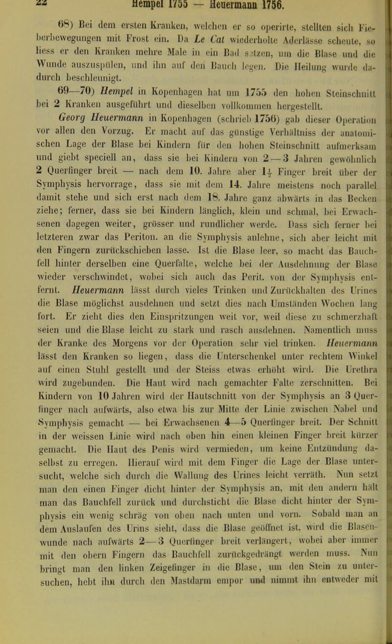 Mempei 1755 — Heuermann 1756. 68) Bei dem ersten Kranken, welchen er so operirte, stellten sich Fie- her])ewegungen mit Frost ein. Da Le Cal vviederhülte Aderlässe scheute, so liess er den Kranken mehre Male in ein Bad spitzen, um die Blase und die Wunde auszuspülen, und ihn auf den Bauch logen. Die Heilung wurde da- durch beschleunigt. 69—70) üempel in Kopenhagen hat um 1755 den hohen Steinschuilt bei 2 Kranken ausgeführt und dieselben vollkommen hergestellt. Georg lleuermann in Kopenhagen (schriel) 1756) gab dieser Operation vor allen den Vorzug. Er macht auf das günstige Verhältniss der anatomi- schen Lage der Blase bei Kindern für den hohen Steinschnitt aufmerksam und giebt speciell an, dass sie bei Kindern von 2 — 3 Jahren gewöhnlich 2 Querfinger breit — nach dem 10. Jahre aber l^- Finger breit über der Symphysis hervorrage, dass sie mit dem 14. Jahre meistens noch parallel damit stehe und sich erst nach dem 18. Jahre ganz abwärts in das Becken ziehe; ferner, dass sie bei Kindern länglich, klein und schmal, bei Erwach- senen dagegen weiter, grosser und rundlicher werde. Dass sich ferner bei letzteren zwar das Periton. an die Symphysis anlehne, sich aber leicht mit den Fingern zurückschieben lasse. Ist die Blase leer, so macht das Bauch- fell hinter derselben eine Querfalte, welche bei der Ausdehnung der Blase wieder verschwindet, wobei sich auch das Perit. von der Symphysis ent- fernt. Heuermann lässt durch vieles Trinken und Zurückhalten des Urines die Blase möglichst ausdehnen und setzt dies nach Umständen Wochen lang fort. Er zieht dies den Einspritzungen weit vor, weil diese zu schmerzhail seien und die Blase leicht zu stark und rasch ausdehnen. Namentlich muss der Kranke des Morgens vor der Operation sehr viel trinken. Heuermann lässt den Kranken so liegen, dass die Unterschenkel unter rechtem Winkel auf einen Stuhl gestellt und der Steiss etwas erhöht wird. Die Urethra wird zugebunden. Die Haut wird nach gemachter Falte zerschnitten. Bei Kindern von 10 Jahren wird der Hautschnitt von der Symphysis an 3 Quer- finger nach aufwärts, also etwa bis zur Mitte der Linie zwischen Nabel und •Symiibysis gemacht — bei Erwachsenen 4—5 Querfinger breit. Der Schnitt in der weissen Linie wird nach oben hin einen kleinen Finger breit kiu-zer gemacht. Die Haut des Penis wird vermieden, um keine Entzündung da- selbst zu erregen. Hierauf wird mit dem Finger die Lage der Blase unter- sucht, welche sich durch die Wallung des Urines leicht verräth. Nun setzt man den einen Finger dicht hinter der Symphysis an, mit den andern hält man das Bauchfell zurück und durchsticht die Blase dicht hinter der Sym- physis ein wenig schräg von oben nach unten und vorn. Sobald man an dem Auslaufen des Urins sieht, dass die Blase geöffnet ist, wird die Blasen- wunde nach aufwärts 2—3 Querlinger breit verlängert, wobei aber iunner mit den obern Fingern das Bauchfell zurückgedrängt werden muss. Nun bringt man den linken Zeigefinger in die Blase, imi den Stein zu unter- suchen, hebt ihn durch den Mastdarm empor untl nimmt ihn entweder mit