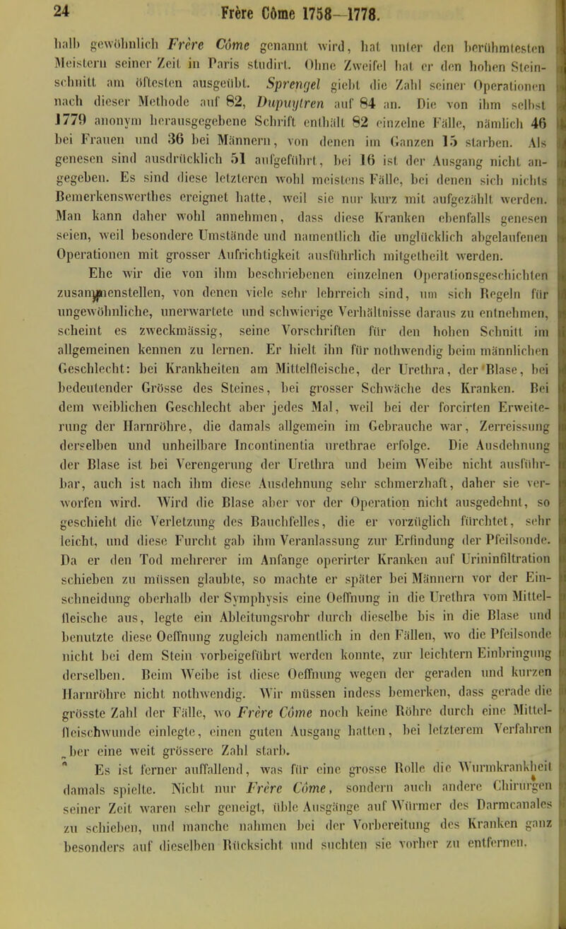hall) gewolinlicli Frere Come genannt \vird, hat nnler den liorühmlestcn Meisleni seiner Zeit in Taris studirl. Ohne Zweifel lial er den hohen Siein- schnitt am öftesten ausgeübt. Sprengel gieht die Zahl seinei- Operationen nach dieser Methode auf 82, Dupiiylren auf 84 an. Die von ihm selbst J779 anonyn) herausgegebene Schrift enthalt 82 einzelne Fälle, nämlich 46 bei Frauen und 36 bei Männern, von denen im Ganzen 15 starben. Als genesen sind ausdnlcklich 51 aul'gcfilhrt, bei 16 ist der Ausgang nicht an- gegeben. Es sind diese letzteren wohl meistens Fälle, bei denen sich nichts Bemerkensvverthes ereignet hatte, weil sie nur kurz mit aufgezählt werden. Man kann daher wohl annehmen, dass diese Kranken ebenfalls genesen seien, weil besondere Umstände und namentlich die unglücklieh abgelaufenen Operationen mit grosser Aufrichtigkeit ausluhrlich mitgetheilt werden. Ehe wir die von ihm beschriebenen einzelnen Operationsgeschichten zusan^enstellen, von denen viele sehr lehrreich sind, um sich Regeln fiir ungewöhnliche, unerwartete und schwierige Vei-hältnisse daraus zu entnehmen, scheint es zweckmässig, seine Vorschriften filr den hohen Schnitt im allgemeinen kennen zu lernen. Er hielt ihn fiir nothwendig beim männlichen Geschlecht: bei Krankheiten am Mittelfleische, der Urethra, der Blase, bei bedeutender Grösse des Steines, bei grosser Schwäche des Kranken. Bei dem weibhchen Geschlecht aber jedes Mal, weil bei der forcirten Erweite- rung der Harnröhre, die damals allgemein im Gebrauche war, Zerreissung derselben und unheilbare Incontinentia urethrae erfolge. Die Ausdehnung der Blase ist bei Verengerung der Urethra und beim Weibe nicht ausführ- bar, auch ist nach ihm diese Ausdehnung sehr schmerzhaft, daher sie ver- worfen wird. Wird die Blase aber vor der Operation nicht ausgedehnt, so geschieht die Verletzung des Bauchfelles, die er vorzüglich fiu-chtet, sehr leicht, und diese Furcht gab ihm Veranlassung zur Erfindung der Pfeilsonde. Da er den Tod mehrerer im Anfange operirter Kranken auf Urininfiltration schieben zu müssen glaubte, so machte er später bei Männern vor der Ein- schneidung oberhalb der Symphysis eine Oeffnung in die Urethra vom Mittel- lleiscbe aus, legte ein Ableitungsrohr durch dieselbe bis in die Blase und benutzte diese Oeffnung zugleich namentlich in den Fällen, wo die Pfeilsonde nicht bei dem Stein vorbeigeführt werden konnte, zur leichtern Einbringung derselben. Beim Weibe ist diese Oeffnung wegen der geraden imd kurzen Harnröhre nicht nothwendig. Wir müssen indess bemerken, dass gerade die grösste Zahl der Fälle, wo Frere Come noch keine Röhre durch eine Mittel- Heischwunde einlegte, einen guten Ausgang hatten, bei letzterem Verfahren „her eine weit grössere Zahl starb. * Es ist ferner auffallend, was für eine grosse Rolle die Wm-mkrankheit damals spielte. Nicht nur Frere Come, sondern auch andere Chirurgen seiner Zeit waren sehr geneigt, üble Ausgänge auf Würmer des Darmcanales zu schieben, und manche nahmen bei der Vorbereitung des Kranken ganz besonders auf dieselben Rücksicht und suchten sie vorher zu entfernen.