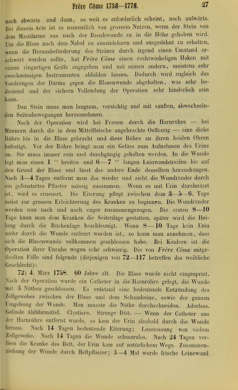 nach abwärts und dann, so weit es erforderlich scheint, nach aufwärts. Bei diesem Acte ist es namentlich von grossem Nutzen, wenn der Stein von dem Mastdarme aus nach der Bauchwunde /u in die Höhe gehoben wird. Um die Blase nach deiu Nabel zu auszudehnen und ausgedehnt zu erhalten, wenn die Herausbel'ürderung des Steines durch irgend einen Umstand er- schwert werden sollte, hat Frere Come einen rechtwinkeligen Haken mit einem ringartigen Grille angegeben und mit seinen andern, meistens sehr zweckmässigen Instrumenten abbilden lassen. Dadurch wird zugleich das Vordrängen der Därme gegen die Blasenwunde abgehalten, was sehr be- deutend und der sichern Vollendung der Operation sehr hinderhch sein kann. Den Stein muss man langsam, vorsichtig und mit sanften, abwechseln- den Seitenbewegungen herausnehmen. Nach der Operation wird bei Frauen durch die Harnröhre — bei Männern durch die in dem Mittelfleische angebrachte Oeünung — eine dicke Röhre bis in die Blase gebracht und diese Röhre an ihren beiden Ohren befestigt. Vor der Rohre bringt man ein Gefäss zum Aufnehmen des Urins an. Sie muss immer rein und durchgängig gehalten werden. In die Wunde legt man einen 1  breiten und 6 — 7  langen Leinwandstreifen bis auf den Grund der Blase und lässt das andere Ende desselben heraushängen. Nach 3—4 Tagen entfernt man ihn wieder und zieht die Wundränder durch ein gefenstertes Pflaster massig zusammen. Wenn es mit Urin durchnässt ist, wird es erneuert. Die Eiterung pflegt zwischen dem 3—5—6. Tage meist zur grossen Erleichterung des Kranken zu beginnen. Die Wandränder werden nun nach und nach enger zusammengezogen. Die ersten 8—10 Tage kann man dem Kranken die Seitenlage gestatten, später wird die Hei- lung durch die Rückenlage beschleunigt. Wenn 8 —10 Tage kein Urin mehr durch die Wunde entleert worden ist, so kann man annehmen, dass .sich die ßlasenwunde vollkommen geschlossen habe. Bei Kindern ist die Operation ihrer Unruhe wegen sehr schwierig. Die von Frere Come mitge- iheilten Fälle sind folgende (diejenigen von 72—117 betreffen das weibliche Geschlecht): 72) 4. März 1758. 60 Jahre alt. Die Blase wurde nicht eingesprizt. Nach der Operation wurde ein Catheter in die Harnröhre gelegt, die Wunde mit 3 Näthen geschlossen. Es entstand eine bedeutende Entzündung des Zfllgewebes zwischen der Blase und dem Schambeine, sowie der ganzen Umgebung der Wunde. Man nmsste die Näthe durchschneiden. Aderlass. Gelinde Abführmittel. Clystiere. Strenge Diät. — Wenn der Catheter aus der Harnröhre entfernt wurde, so kam der Urin alsobald durch die Wunde heraus. Nach 14 Tagen bedeutende Eiterung; Losstossung von vielem Zellgewebe. Nach 14 Tagen die Wunde schmerzlos. Nach 24 Tagen vcr- liess die Kranke das Bett, der Urin kam auf natürlichem Wege. Zusammen- ziehung der Wunde durch Heftpflaster; 3—4 Mal wurde frische Lcinewand