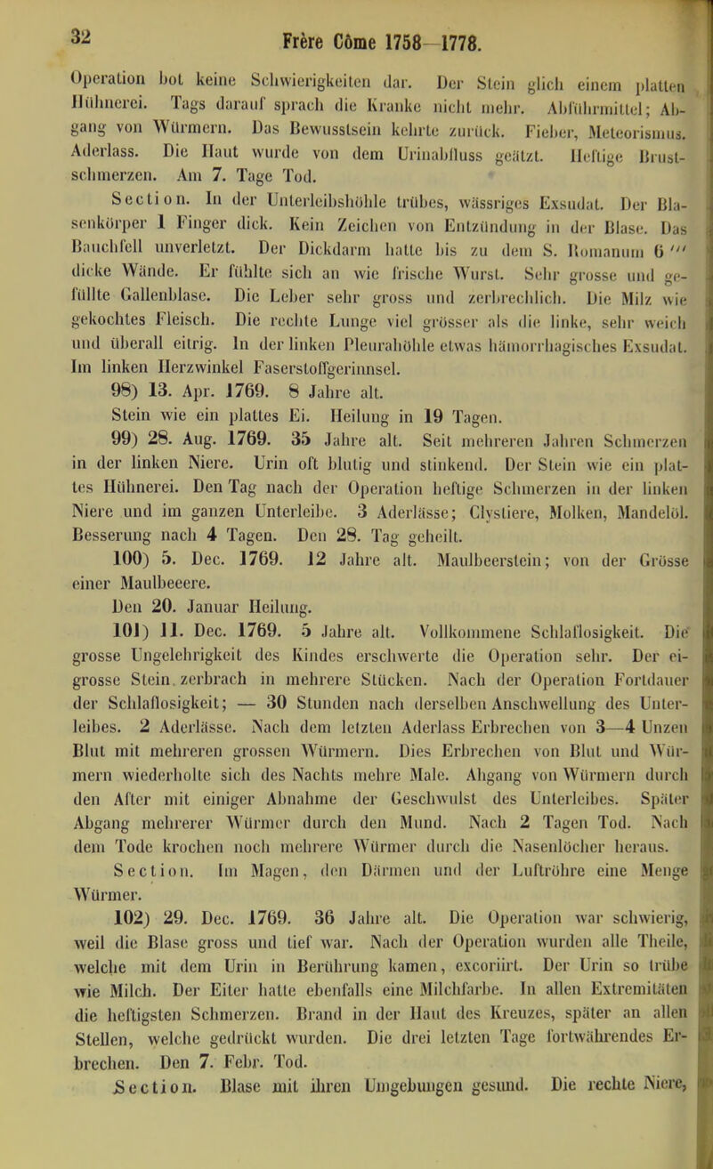 Operation hol keine Schwierigkeilen dar. Der Stein glich einem platten Hühnerei. Tags darauf sprach die Kranke nicht mein-. Ahldininitlel; Ab- gang von Würmern. Das Bewusstsein kehrte zurück. Fieher, Meteorismus. Aderlass. Die Haut wurde von dem Urinahlluss geatzt. Heftige liiust- schmerzen. .\m 7. Tage Tod. • Section. In der Unterleihsholile trübes, wässriges Exsudat. Der Bla- senkürper 1 Finger dick. Kein Zeichen von Entzündung in der Blase, Das Bnuchlell nnverletzt. Der Dickdarm hatte bis zu dem S. Houianuui 6 dicke Wände. Er fühlte sich an wie frische Wurst. Sehr rosse und c- füllte Gallenblase. Die Leher sehr gross und zerbrechlich. Die Milz wie gekochtes Fleisch. Die rechte Lnnge viel grosser als die linke, sehr weich und überall eitrig. In der linken Pleurahöhle etwas hämorrhagisches Exsudat. Im linken Ilerzwinkel Faserstoffgerinnscl. 98) 13. Apr. J769. 8 Jahre alt. Stein wie ein plattes Ei. Heilung in 19 Tagen. 99) 28. Aug. 1769. 35 Jahre alt. Seit mehreren Jahren Schmerzen in der linken Niere. Urin oft blutig und stinkend. Der Stein wie ein jjlat- tes Hühnerei. Den Tag nach der Operation heftige Schmerzen in der linken Niere und im ganzen ünterleibe. 3 Aderlässe; Clystiere, Molken, Mandelöl. Besserung nach 4 Tagen. Den 28. Tag geheilt. 100) 5. Dec. 1769. 12 Jahre alt. Maulbeerstein; von der Grösse einer Maulbeeere. Den 20. Januar Heilung. 101) 11. Dec. 1769. 5 Jahre alt. Vollkonnnene Schlaflosigkeit. Die grosse Ungelehrigkeit des Kindes erschwerte die Operation sehr. Der ei- grosse Stein, zerbrach in mehrere Stücken. Nach der Operation Fortdauer der Schlafiosigkeit; — 30 Stunden nach derselben Anschwellung des Unter- leibes. 2 Aderlässe. Nach dem letzten Aderlass Erbrechen von 3—4 Unzen Blut mit mehreren grossen Würmern. Dies Erbrechen von Blut und Wür- mern wiederholte sich des Nachts mehre Male. Abgang von Würmern durch den After mit einiger Abnahme der Geschwulst des Unterleibes. Später Abgang mehrerer Würmer durch den Mund. Nach 2 Tagen Tod. Nach dem Tode krochen noch mehrere Würmer durch die Nasenlöcher heraus. Section. Im Magen, den Därmen und der Luftröhre eine Menge Würmer. 102) 29. Dec. 1769. 36 Jahre alt. Die Operation war schwierig, weil die Blase gross und tief war. Nach der Operation wurden alle Theile, welche mit dem Urin in Berührung kamen, excoriirt. Der Urin so trübe wie Milch. Der Eiter halle ebenfalls eine Milchfarbe. In allen Extremitäten die heftigsten Schmerzen. Brand in der Haut des Kreuzes, später an allen Stellen, welche gedrückt wurden. Die drei letzten Tage fortwährendes Er- brechen. Den 7. Febr. Tod. Äection. Blase mit ihren Uuigebungen gcsmid. Die rechte Niere,