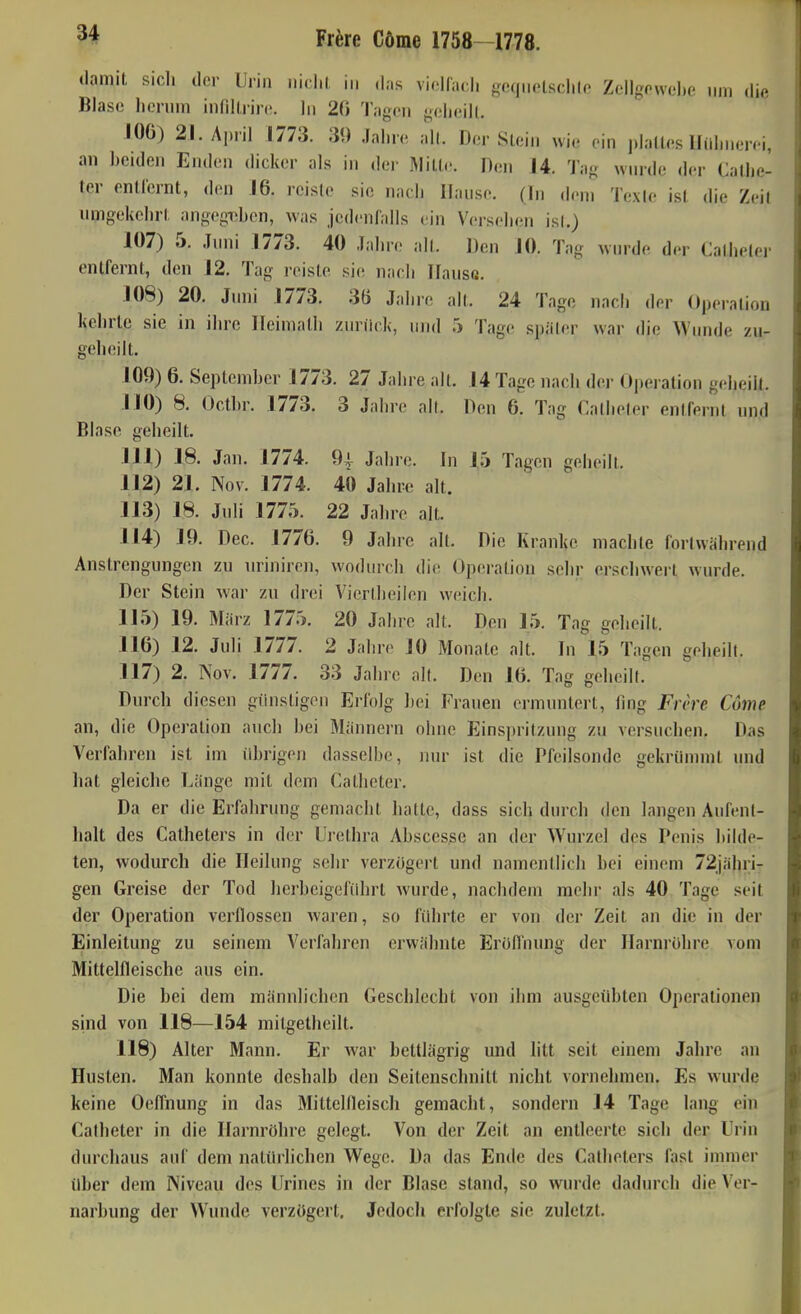 damit sich der Urin iiiclii, in di.s vielfach goqnelschlo Zcllgowel)e nni (li(> Blase hcrnni inflKiirc. In 20 'l'.igcn geheilt. 106) 21. April 1773. 39 Jahn- all. Der SLein wi.- ein plattes llüln.en i, an beiden Enden dicker als in der Mill(;. Heu 14. I'i.o wnrde der Callie- ter enllernt, den 16. reiste sie nach Hanse. (In dem Texte ist die Zeil umgekehrt angegiihen, was jedenfalls ein Versehen ist.) 107) 5. Jnni 1773. 40 Jahn; all. Den JO. Tag Avin-de der Calhetej- entfernt, den 12. Tag reiste sie nach HansG. 108) 20. Jmii 1773. 36 Jahre all. 24 Tage nach der Operation kehrte sie in ihre Ileimalli znriick, nnd 5 Tage später war die Wnnde zu- geheilt. 109) 6. September 1773. 27 Jahre alt. 14 Tage nach der Operation geheilt. 110) 8. Octbr. 1773. 3 Jahre ah. Den 6. Tag Callieler entfernt nnd Blase geheilt. 111) 18. Jan. 1774. 94 Jahre. In 15 Tagen geheilt. 112) 21. Nov. 1774. 40 Jahre alt. 113) 18. Jnli 1775. 22 Jahre alt. 114) 19. Dec. 1776. 9 Jahre alt. Die Kranke machte foriwährend Anstrengungen zu uriniren, wodurch die Operation sehr erschwert wurde. Der Stein war zu drei Viertheiien weich. 115) 19. März 1775. 20 Jaln-e alt. Den 15. Tag geheilt. 116) 12. Juli 1777. 2 Jahre 10 Monate alt. In 15 Tagen geheilt. 117) 2. Nov. 1777. 33 Jahre alt. Den 16. Tag geheilt. Durch diesen günstigen Erlbig ])ei Frauen ermuntert, ling Frcre Cöme an, die Operation auch hei Männern ohne Einspritzung zu versuchen. Das Verfahren ist im übrigen dasselbe, nur ist die Pfeilsondc gekrümmt und hat gleiche Länge mit dem Calheter. Da er die Erfahrung gemacht halle, dass sich durch den langen Aufent- halt des Catheters in der Urethra Abscesse an der Wurzel des Penis bilde- ten, wodurch die Heilung sehr verzögert und namentlich bei einem 72jähri- gen Greise der Tod herbeigelnhrt wurde, nachdem mehr als 40 Tage seit der Operation verflossen waren, so führte er von der Zeit an die in der Einleitung zu seinem Verfahren erwähnte Eröflnung der Harnrohre vom Mittelfleische aus ein. Die bei dem männlichen Geschlecht von ihm ausgeübten Operationen sind von 118—154 mitgetheilt. 118) Alter Mann. Er war bettlägrig und litt seit einem Jahre an Husten. Man konnte deshalb den Seitenschnitt nicht vornehmen. Es wurde keine Oeflhung in das Mittelfleisch gemacht, sondern 14 Tage lang ein Calheter in die Harnröhre gelegt. Von der Zeit an entleerte sich der Urin durchaus auf dem natürlichen Wege. Da das Ende des Catheters fast immer über dem Niveau des Urines in der Blase stand, so wurde dadurch die Ver- narbung der Wunde verzögert. Jedoch erfolgte sie zuletzt.