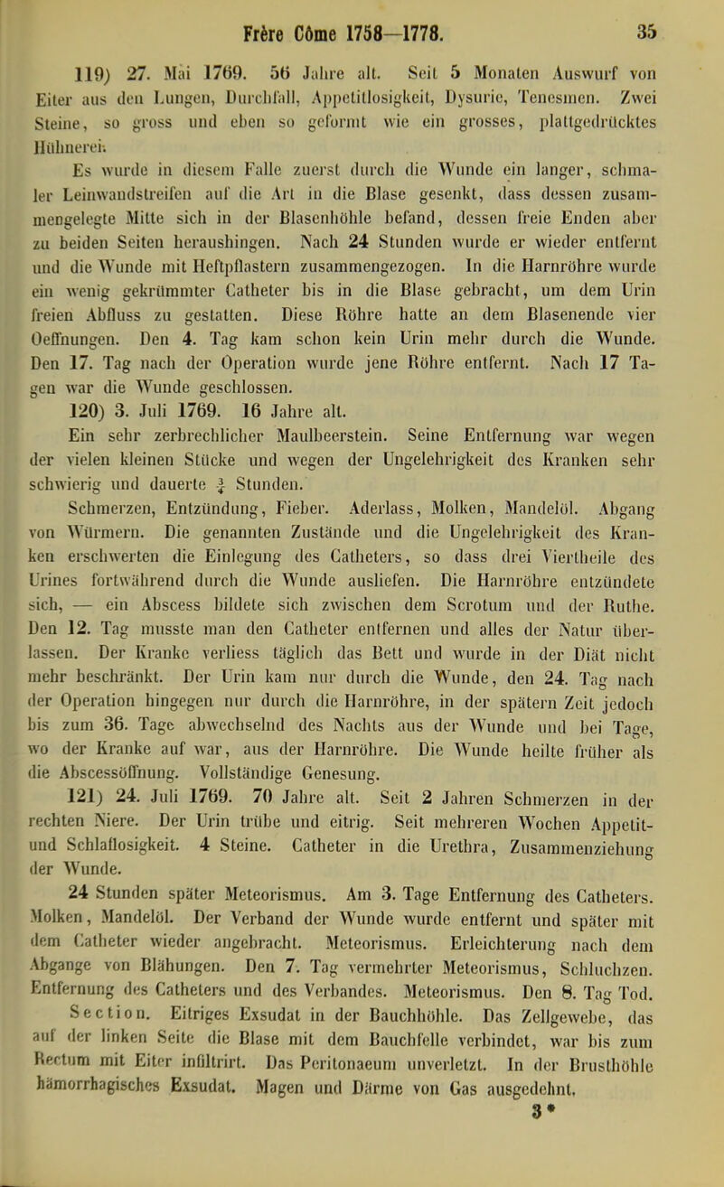 119) 27. Mai 1769. 5ö Jaliie alt. Seil 5 Monaten Auswurf von Eiter aus den Lungen, Durclilall, Appetitlosigkeit, Dysurie, Tenesnien. Zwei Steine, so gross und eben so gelornit wie ein grosses, plattgedrücktes Hühnerei; Es wurde in diesem Falle zuerst durch die Wunde ein langer, schma- ler Leinwandstreifen auf die Art in die Blase gesenkt, dass dessen zusam- niengelegte Mille sich in der Blasenhöhle befand, dessen freie Enden aber zu beiden Seiten heraushingen. Nach 24 Stunden wurde er wieder entfernt und die Wunde mit Heftpflastern zusammengezogen. In die Harnröhre wurde ein wenig gekrümmter Catheter bis in die Blase gebracht, um dem Urin freien Abfluss zu gestalten. Diese Röhre halte an dem Blasenende vier Oeflnungen. Den 4. Tag kam schon kein Urin mehr durch die Wunde. Den 17. Tag nach der Operation wurde jene Röhre entfernt. IS'ach 17 Ta- gen war die Wunde geschlossen. 120) 3. Juli 1769. 16 Jahre all. Ein sehr zerbrechlicher Maulbeerstein. Seine Entfernung war wegen der vielen kleinen Stücke und wegen der Ungelehrigkeit des Kranken sehr schwierig und dauerte | Stunden. Schmerzen, Entzündung, Fieber. Aderlass, Molken, Mandelöl. Abgang von Würmern. Die genannten Zustände und die Ungelehrigkeit des Kran- ken erschwerten die Einlegung des Catheters, so dass drei Viertlieile des Urines fortwährend durch die Wunde aushefen. Die Harnröhre entzündete sich, — ein Abscess bildete sich zwischen dem Scrolum und der Ruthe. Den 12. Tag mnsste man den Catheter entfernen und alles der Natur über- lassen. Der Kranke verliess täglich das Bett und wurde in der Diät nicht mehr beschränkt. Der Urin kam nur durch die Wunde, den 24. Tag nach der Operation hingegen nur durch die Harnröhre, in der spätem Zeil jedoch bis zum 36. Tage abwechselnd des Nachts aus der Wunde und bei Tage, wo der Kranke auf war, aus der Harnröhre. Die Wunde heilte früher als die Abscessöflhung. Vollständige Genesung. 121) 24. Juli 1769. 70 Jahre all. Seit 2 Jahren Schmerzen in der rechten Niere. Der Urin trübe und eitrig. Seit mehreren Wochen Appetit- und Schlaflosigkeit. 4 Steine. Catheter in die Urethra, Zusammenziehung der Wunde. 24 Stunden später Meteorismus. Am 3. Tage Entfernung des Catheters. Molken, Mandelöl. Der Verband der Wunde wurde entfernt und später mit dem Catheter wieder angebracht. Meteorismus. Erleichterung nach dem Abgange von Blähungen. Den 7. Tag vermehrter Meteorismus, Schluchzen. Entfernung des Catheters und des Verbandes. Meteorismus. Den 8. Tag Tod. Section. Eitriges Exsudat in der Bauchhöhle. Das Zellgewebe, das auf der linken Seite die Blase mit dem Bauchfelle verbindet, war bis zum Rectum mit Eiter infiltrirt. Das Peritonaeuni unverletzt. In der Brusthöhle hämorrhagisches Exsudat. Magen und Därme von Gas ausgedehnt, 3»