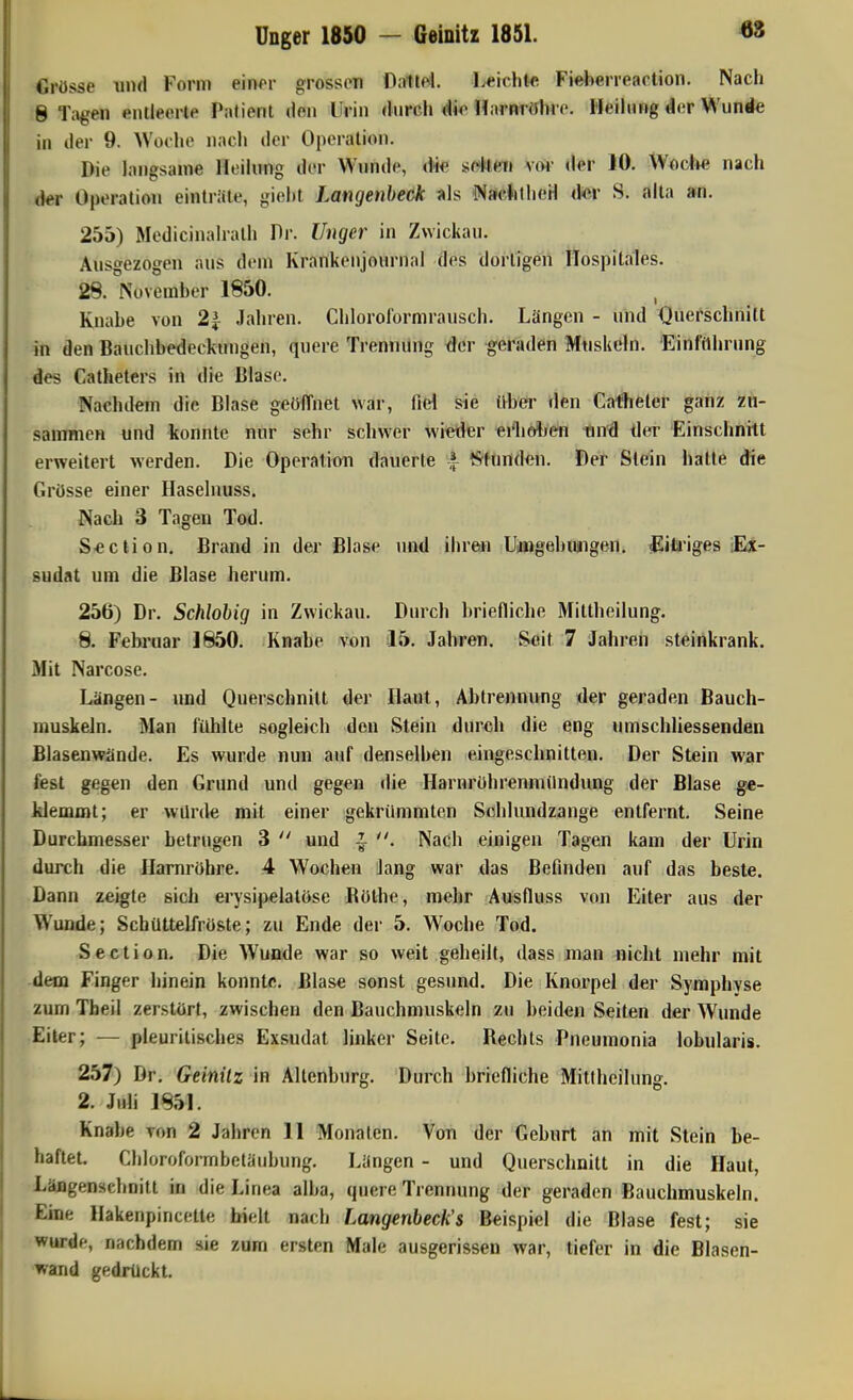 Grösse und Form eirw'r grossen Dnliei. licichtc Fieberreaction. Nach 8 Tilgen entleerte Patient den Urin durch dio Harnröhre. Heihirig der Wunde in der 9. Woche nach der Operation. Die hnigsame Heihmg der Wunde, die sf^Hi^i voi- der 10. Woci«? nach der Operation einträte, gieht Langenheck WacJithetl d«r S. aita an. 255) Medicinahalh Dr. Unger in Zwickau. Ausgezogen aus dem Krankenjournal des dortigen Hospitales. 28. November 1850. Knabe von 2^ Jahren. Cbloroformrausch. Längen - und Querschnitt in den Bauchbedeckungen, quere Trennung <}er geraden Muskeln. Einfilhrnng des Catheters in die Blase. Nachdem die Blase geöffnet war, fid sie (^ber den Cafheler ganz zn- sammen und konnte nur sehr schwer wieder edio^/en Und der Einschnitt erweitert werden. Die Operation dauerte | Munden. Der Stein hatte die Grösse einer Haselnuss. Nach 3 Tagen Tod. Seclion. Brand in der Blase und ihren Uimgebungen, ^litj'iges flx- sudat um die Blase herum. 256) Dr. Schiobig in Zwickau. Durch briefliche Miltheilung. 8. Fehi'uar 1850. Knabe von 15. Jahren. Seit 7 Jalnen steinkrank. Mit Narcose. Längen- und Querschnitt der Haut, Abtrennung der geraden Bauch- muskeln. Man fühlte sogleich den Stein durch die eng nmschliessenden ßlasenwände. Es wurde nun auf denselben eingeschnitten. Der Stein war fest gegen den Grund und gegen die Harnrührenmilndiuig der Blase ge- klemmt; er würde mit einer gekrümmten Scblundzange entfernt. Seine Durchmesser betrugen 3  und ^ Nach einigen Tagen kam der Urin durch die Harnröhre. 4 Wochen Jang war xlas Befinden auf das beste. Dann zeigte sich erysipeiatöse Bölhe, mehr Ausfluss von Eiter aus der Wunde; Schüttelfröste; zu Ende der 5. Woche Tod. Section. Die Wunde war so weit geheilt, dass man nicht mehr mit dem Finger hinein konnte. Blase sonst gesund. Die Knorpel der Symphyse zum Theil zerstört, zwischen den Bauchmuskeln zu beiden Seiten der Wunde Eiter; — pleurilisches Exsudat linker Seite. Rechts Pneumonia lobularis. 257) Dr. Geinilz in Altenburg. Durch briefliche Mitlhcilung. 2. Juli 1851. Knabe ron 2 Jahren 11 Monaten. Von der Geburt an mit Stein be- haftet. Chloroformbetäubung. Längen - und Querschnitt in die Haut, Läflgensehnitt in die Linea alba, quere Trennung der geraden Bauchmuskeln. Eine Hakenpincette hielt nach Langenbeck's Beispiel die Blase fest; sie wurde, nachdem sie zum ersten Male ausgerissen war, tiefer in die Blasen- wand gedrückt.