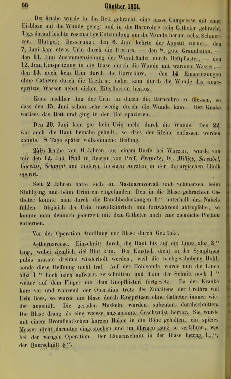 Der Knabe wurde in das Boll gebraclit, eine nasse Comprcsse mit einer Eisblase anf die Wunde gelegt und in die Ilarnrühre kein Catlieter gebracht. Tags darauf leichte rosenarlige Entzündung um die Wunde herum nebst Schmer- zen. Blutigel; Besserung; den 6. Jmii kehrte der Appetit zurück, der| 7. Juni kam etwas Urin dmxh die Urethra, — den 8. gute Granulation, den 11. Juni Zusammenziehung der Wundränder durch IIeftj)llasler, — den 12. Juni Einspritzung in die Blase durch die Wunde mit warmem Wasser,— den 13. noch kein Urin durch die Ilarnrühre, — den 14. Einspritzungen ohne Calheter durch die Urethra; dabei kam durch die Wundq das einge- spritzte Wasser nebst dicken Eiterflocken heraus. Kurz nachher fing der Urin an durch die Ilarnrühre zu fliessen, s« dass den 15. Juni schon sehr wenig durch die Wunde kam. Der Knal»e verlicss das Bett und ging in den Hof spazieren. Den 20. Juni kam gar kein Urin mehr durch die \Vunde. Den 22; war auch die Haut beinahe geheilt, so dass der Kleine entlassen werden konnte. 8 Tage später vollkommene Heilung. , ^^9) Knabe von 6 Jahren aus einem Dorfe bei Wm-zen, wurde von mir den 12. Juli 1851 in Beisein von Prof. Fraficke, Dr. IHillies, Slreubcl, Coccius, Schmidt und anderen hiesigen Aerzten, in der chirurgischen Clinik operirt. Seit 2 Jahren hatte sich ein Mastdarmvorl'all und Schmerzen beim Stuhlgang und beim Uriniren eingefunden. Den in die Blase gebrachten Ca-r theter konnte man durch die Bauchbedeckungen 1  unterhalb des Nabels fühlen. Obgleich der Urin unwillkührlicli und fortwährend abtrüpfelle, so konnte man dennoch jederzeit mit dem Catheter noch eine ziendiche Portion entfernen. Vor der Operation Anfiillung der Blase durch Getränke. Aelhernarcose. Einschnitt durch die Haut bis auf die Linea alba 3. lang, wobei ziemlich viel Blut kam. Der Einstich dicht an der Symphysis pubis musste dreimal wiederholt werden, weil die nachgeschobene Hcdil-, sonde diese Oellhung nicht traf. Auf der Hohlsonde wurde nun die Uinea alba 1  hoch nach aufwärts zerschnitten und dann der Schnitt noch I  weiter auf dem Finger mit dem Knopfbisturi fort^,'esetzt. Da der Kranke kurz vor und während der Operation trotz des Zuhaltens der Uretlira viel Urin Hess, so wurde die Blase durch Einspritzen ohne Catheter immer wie- der angefüllt. Die geraden Muskeln wurden subcutan durchschnitten. Die Blase drang als eine weisse angespannte Geschwulst hervor. Sie wurde mit einem Bromfield'schen kurzen Haken in die Hübe gehalten, ein spitzes Messer dicht darunter eingestochen und im übrigen ganz so veifahren, w^q bei der \origen Operation. Der Längenschnitt in der Blase betrug l-l^'U der Querschnitt i '/.-