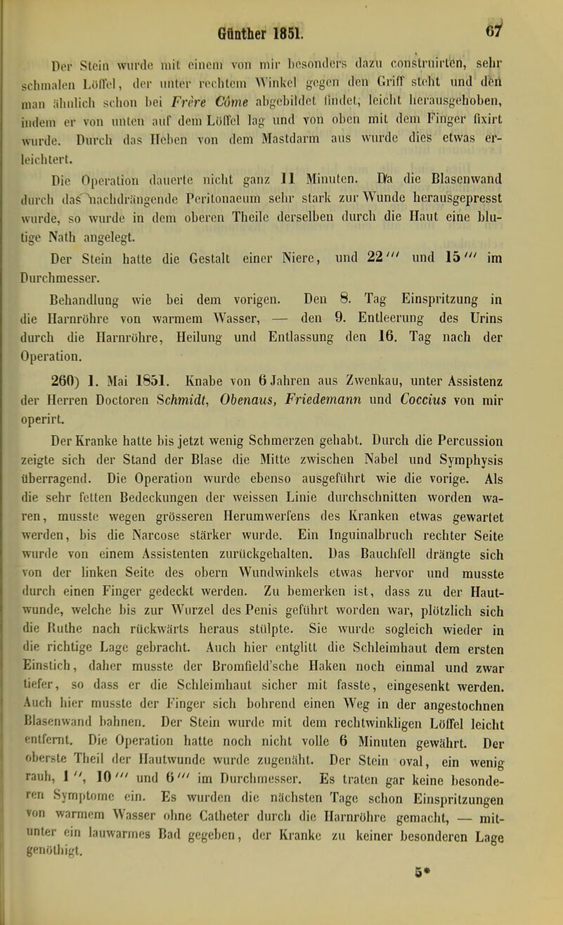 Der Stein wurde mit oinciii von mir l)osonclcrs dazu constrnirtcn, sehr schmalen LöllVI, der unter rechtem >Yinkcl gegen den Griff steht und den man iihnhch schon hei Frere Cume ahgchihlet lindct, leicht herausgehoben, indem er von unten auf dem Löffel lag und von oben mit dem Finger fixirt wurde. Durch das Heben von dem Mastdarm aus wurde dies etwas er- leichtert. Die Operation dauerte nicht ganz 11 Minuten. Dfa die Blascnwand diu'ch das^iachdrängende Pcrilonaeum sehr stark zur Wunde herausgepresst wurde, so wurde in dem oberen Theile derselben durch die Haut eine blu- tige Nath angelegt. Der Stein hatte die Gestalt einer Niere, und 22' und 15' im Durchmesser. Behandlung wie bei dem vorigen. Den 8. Tag Einspritzung in die Harnröhre von warmem Wasser, — den 9. Entleerung des Urins durch die Harnrühre, Heilung und Entlassung den 16. Tag nach der Operation. 260) 1. Mai 1851. Knabe von 6 Jahren aus Zwenkau, unter Assistenz der Herren Doctoren Schmidt, Obenaus, Friedemann und Coccius von mir operirt. Der Kranke hatte bis jetzt wenig Schmerzen gehabt. Durch die Percussion zeigte sich der Stand der Blase die Mitte zwischen Nabel und Symphysis überragend. Die Operation wurde ebenso ausgeführt wie die vorige. Als die sehr fetten Bedeckungen der weissen Linie durchschnitten worden wa- ren, musste wegen grösseren Herumwerfens des Kranken etwas gewartet werden, bis die Narcose stärker wurde. Ein Inguinalbruch rechter Seite wurde von einem Assistenten zurückgehalten. Das Bauchfell drängte sich von der linken Seite des obern Wundwinkels etwas hervor und musste durch einen Finger gedeckt werden. Zu bemerken ist, dass zu der Haut- wunde, welche bis zur Wurzel des Penis geführt worden war, plötzlich sich die Ruthe nach rückwärts heraus stülpte. Sie wurde sogleich wieder in die richtige Lage gebracht. Auch hier entglitt die Schleimhaut dem ersten Einstich, daher musste der BromQeld'sche Haken noch einmal und zwar tiefer, so dass er die Schleimhaut sicher mit fasste, eingesenkt werden. Auch hier musste der Finger sich bohrend einen Weg in der angestochnen Blasenwand bahnen. Der Stein wurde mit dem rechtwinkligen Löffel leicht entfernt. Die Operation hatte noch nicht volle 6 Minuten gewährt. Der oberste Theil der Hautwunde wurde zugenäht. Der Stein oval, ein wenig rauh, 1, 10' und 6' im Durchmesser. Es traten gar keine besonde- ren Symptome ein. Es wurden die nächsten Tage schon Einspritzungen von warmem Wasser ohne Catheter durch die Harnröhre gemacht, — mit- unter ein lauwarmes Bad gegeben, der Kranke zu keiner besonderen Lage genöthigt, 6»