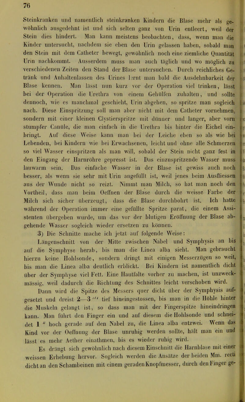 .Steinkranken und namentlich steinkranken Kindern die Blase mehr als ge- wühnUch ausgedehnt ist und sich selten ganz von Urin entleert, weil der Stein dies hindert. Man kann meistens beohachtcn, dass, wenn man die Kinder untersucht, nachdem sie eben den Urin gelassen haben, sobald man den Stein mit dem Catheter bewegt, gewühnlich noch eine ziemliche Quantität Urin nachkommt. Ausserdem muss man auch täglicl) imd wo mögUch zu verschiedenen Zeilen den Stand der Blase untersuchen. Durch reichliches Ge- tränk und Anhaltenlassen des Urines lirnt man bald die Ausdehnbarkeit der Blase kennen. Man liisst nun kurz vor der Operation viel trinken, lässt bei der Operation die Urethra von einem Gehilllcn zuhalten, und sollte dennoch, wie es manchmal geschieht, Urin abgehen, so spritze man sogleich nach. Diese Einspritzung soll man aber nicht mit dem Catheter vornehmen, sondern mit einer kleinen CiysLierspritze mit dünner und langer, aber vorn stumpfer Canüle, die man einfach in die Urethra bis hinter die Eichel ein- bringt. Auf diese Weise kann man bei der Leiche eben so als wie bei Lebenden, bei Kindern wie bei Erwachsenen, leicht und ohne alle Schmerzen so viel Wasser einspritzen als man will, sobald der Stein nicht ganz fest in den Eingang der Harnröhre gepresst ist. Das einzuspritzende Wasser muss lauwarm sein. Das einfache Wasser in der Blase ist gewiss auch noch besser, als wenn sie sehr mit Urin angefüht ist, weil jenes beim Ausfliessen r aus der Wunde nicht so reizt. Nimmt man Milch, so hat man noch den Vortheil, dass man beim OefTnen der Blase durch die weisse Farbe der i Milch sich sicher überzeugt, dass die Blase durchbohrt ist. Ich hatte während der Operation immer eine gefüllte Spritze parat, die einem Assi- 1 stenten übergeben wui-de, um das vor der blutigen Eröffnung der Blase ab- |. gehende Wasser sogleich wieder ersetzen zu können. 3) Die Schnitte mache ich jetzt auf folgende Weise: Längenschnitt von der Mitte zwischen Nabel und Symphysis an bis auf die Symphyse herab, bis man die Linea alba sieht. Man gebraucht hierzu keine Ilohlsonde, sondern dringt mit einigen Messerzügen so weit, bis man die Linea alba deutlich erblickt. Bei Kindern ist namentlich dicht über der Symphyse viel Fett. Eine Hautfalte vorher zu machen, ist unzweck- mässig, weil dadurch die Richtung des Schnittes leicht verschoben wird. Daim wird die Spitze des Messers quer dicht über der Symphysis auf- gesetzt und dreist 2—3 tief hineingestossen, bis man in die Höhle hinter die Muskeln gelangt ist, so dass man mit der Fmgerspilze hineindringeo kann. Man führt den Finger ein und auf diesem die Hohlsonde und schnei- det 1  hoch gerade auf den Nabel zu, die Linea alba entzwei. Wenn das Kind vor der Oeffnung der Blase unruhig werden sollte, hält man ein und lässt es mehr Aether einathmen, bis es wieder ruhig wird. Es drängt sich gewöhnlich nach diesem Einschnitt die Harnblase mit einer weissen Erhebung hervor. Sogleich werden die Ansätze der beiden Mm. rccti dicht an den Schambeinen mit einem geraden Knopfmesscr, durch den Finger ge-