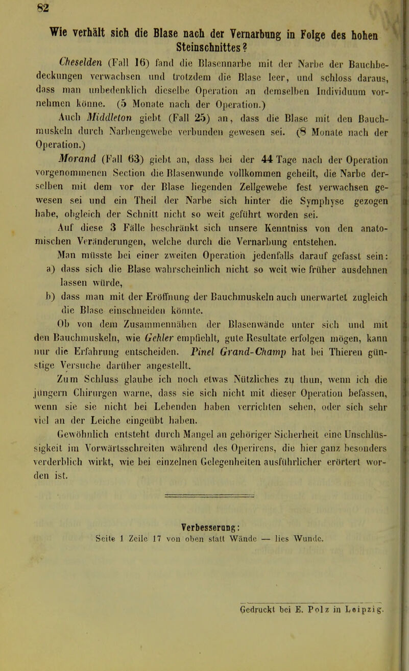 Wie verhält sich die Blase nach der Vernarbnng in Folge des hohen Steinschnittes ? Cheselden (Fall 16) Aind die Blascnnarbe mit der Narlic der Bauchlje- deckungen verwachsen und trotzdem die Blase leer, und schloss daraus, dass man unbedenklich dieselbe Operation an demselben Individuum vor- nehmen könne. (5 Monate nach der Operation.) Auch Middleton giebt (Fall 25) an, dass die Blase mit den Bauch- muskeln durch Narbengewebe v(!rbundcn gewesen sei. (8 Monate nach der Operation.) Morand (Fall 63) giebt an, dass bei der 44 Tage nach der Operation vorgenommenen Section die Blasenwunde vollkommen geheilt, die Narbe der- selben mit dem vor der Blase liegenden Zellgewebe fest verwachsen ge- wesen sei und ein Theil der Narbe sich hinter die Symphyse gezogen habe, obgleich der Schnitt nicht so weit geführt worden sei. Auf diese 3 Fälle beschränkt sich unsere Kenntniss von den anato- mischen Veränderungen, welche durch die Vernarbung entstehen. Man milsste bei einer zweiten Operation jedenfalls darauf gefasst sein: a) dass sich die Blase wahrscheinlich nicht so weit wie früher ausdehnen lassen würde, b) dass man mit der Eröffnung der Bauchmuskeln auch unerwartet zugleich die Blase einschneiden körmte. Ob von dem Zusammennähen der Blasenwändc unter sich und mit den Baucbmuskelti, wie Gehlei' empfiehlt, gute Resultate erfolgen mögen, kann uwr die Erfahrung entscheiden. Pinel Grand-Champ hat bei Thieren gün- stige Versuche darüber angestellt. Zum Schluss glaube ich noch etwas Nützliches zu thun, wenn ich die Jüngern Chirurgen warne, dass sie sich nicht mit dieser Operation belassen, wenn sie sie nicht bei Lebenden haben verrichten sehen, oder sich sehr viel an der Leiche eingeübt haben. Gewöhnlich entsteht durch Mangel an gehöriger Sicherheit eine Unschlüs- sigkeit im Vorwärtsschreiten während des Operircns, die hier ganz besonders verderblich wirkt, wie bei einzelnen Gelegenheiten ausführlicher erörtert wor- den ist. Verbesserang; Seite 1 Zeile 17 von oben stall Wände — lies Wunde. gedruckt bei E. Polz in Leipzig.