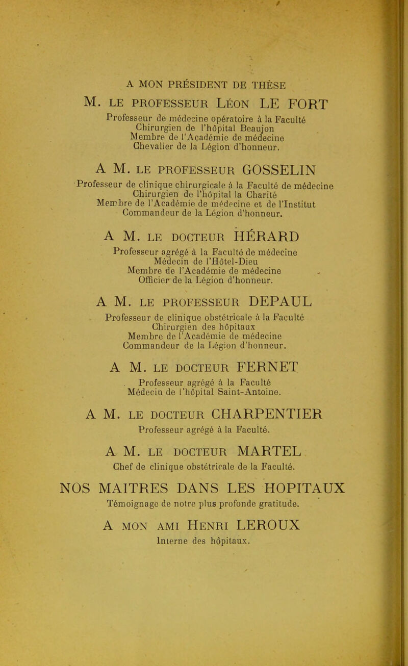 A MON PRÉSIDENT DE THÈSE M. LE PROFESSEUR LÉON LE FORT Professeur de médecine opératoire à la Faculté Chirurgien de l'hôpital Beaujon Membre de l'Académie de médecine Chevalier de la Légion d'honneur. A M. LE PROFESSEUR GOSSELIN Professeur de clinique chirurgicale à la Faculté de médecine Chirurgien de l'hôpital la Charité Membre de l'Académie de médecine et de l'Institut Commandeur de la Légion d'honneur. A M. LE DOCTEUR HÉRARD Professeur agrégé à la Faculté de médecine Médecin de l'Hôtel-Dieu Membre de l'Académie de médecine OfiBcier de la Légion d'honneur. A M. LE PROFESSEUR DEPAUL Professeur de clinique obstétricale à la Faculté Chirurgien des hôpitaux Membre de l'Académie de médecine Commandeur de la Légion d'honneur. A M. LE DOCTEUR FERNET Professeur agrégé à la Faculté Médecin de l'hôpital Saint-Antoine. A M. LE DOCTEUR CHARPENTIER Professeur agrégé à la Faculté. A M. LE DOCTEUR MARTEL Chef de clinique obstétricale de la Faculté. NOS MAITRES DANS LES HOPITAUX Témoignage de notre plus profonde gratitude. A MON AMI Henri LEROUX Interne des hôpitau.\.