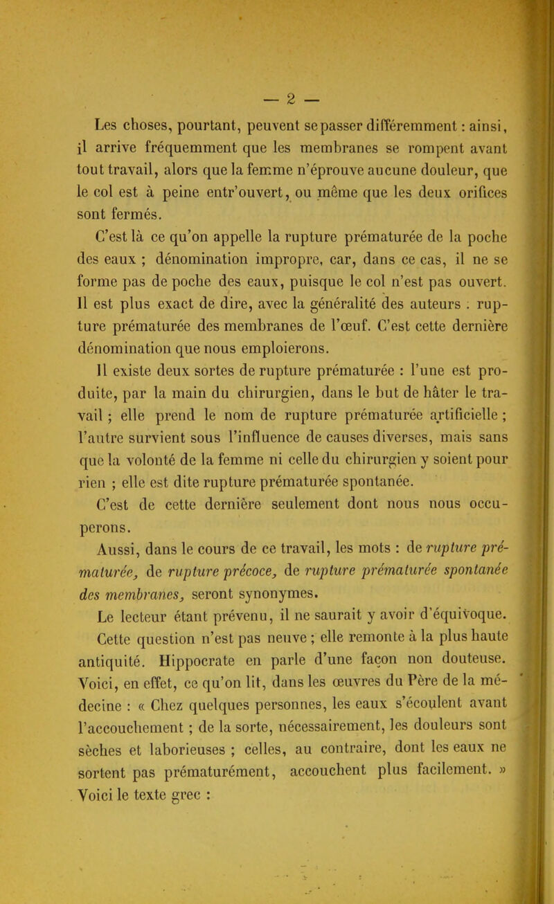 Les choses, pourtant, peuvent se passer différemment : ainsi, il arrive fréquemment que les membranes se rompent avant tout travail, alors que la femme n'éprouve aucune douleur, que le col est à peine entr'ouvert, ou même que les deux orifices sont fermés. C'est là ce qu'on appelle la rupture prématurée de la poche des eaux ; dénomination impropre, car, dans ce cas, il ne se forme pas de poche des eaux, puisque le col n'est pas ouvert. Il est plus exact de dire, avec la généralité des auteurs ; rup- ture prématurée des membranes de l'œuf. C'est cette dernière dénomination que nous emploierons. 11 existe deux sortes de rupture prématurée : l'une est pro- duite, par la main du chirurgien, dans le but de hâter le tra- vail ; elle prend le nom de rupture prématurée artificielle ; l'autre survient sous l'influence de causes diverses, mais sans que la volonté de la femme ni celle du chirurgien y soient pour rien ; elle est dite rupture prématurée spontanée. C'est de cette dernière seulement dont nous nous occu- perons. Aussi, dans le cours de ce travail, les mots : de rupture pré- maturée, de rupture précoce, de rupture prématurée spontanée des membranes, seront synonymes. Le lecteur étant prévenu, il ne saurait y avoir d'équivoque. Cette question n'est pas neuve ; elle remonte à la plus haute antiquité. Hippocrate en parle d'une façon non douteuse. Voici, en effet, ce qu'on lit, dans les œuvres du Père de la mé- decine : « Chez quelques personnes, les eaux s'écoulent avant l'accouchement ; de la sorte, nécessairement, les douleurs sont sèches et laborieuses ; celles, au contraire, dont les eaux ne sortent pas prématurément, accouchent plus facilement. » Voici le texte grec :