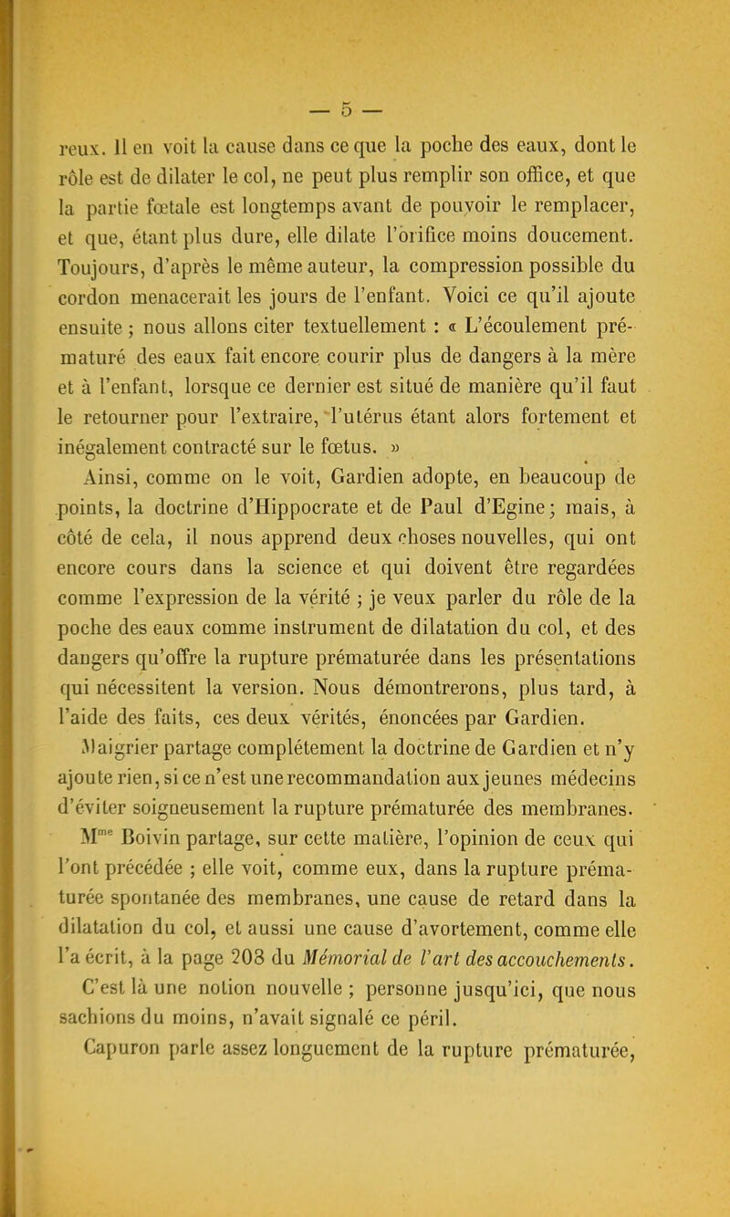 rôle est de dilater le col, ne peut plus remplir son office, et que la partie fœtale est longtemps avant de pouvoir le remplacer, et que, étant plus dure, elle dilate l'orifice moins doucement. Toujours, d'après le même auteur, la compression possible du cordon menacerait les jours de l'enfant. Voici ce qu'il ajoute ensuite ; nous allons citer textuellement : « L'écoulement pré- maturé des eaux fait encore courir plus de dangers à la mère et à l'enfant, lorsque ce dernier est situé de manière qu'il faut le retourner pour l'extraire, l'utérus étant alors fortement et inégalement contracté sur le fœtus. » Ainsi, comme on le voit. Gardien adopte, en beaucoup de points, la doctrine d'Hippocrate et de Paul d'Egine; mais, à côté de cela, il nous apprend deux choses nouvelles, qui ont encore cours dans la science et qui doivent être regardées comme l'expression de la vérité ; je veux parler du rôle de la poche des eaux comme instrument de dilatation du col, et des dangers qu'offre la rupture prématurée dans les présentations qui nécessitent la version. Nous démontrerons, plus tard, à l'aide des faits, ces deux vérités, énoncées par Gardien. Maigrier partage complètement la doctrine de Gardien et n'y ajoute rien, si ce n'est une recommandation aux jeunes médecins d'éviter soigneusement la rupture prématurée des membranes. M Boivin partage, sur cette matière, l'opinion de ceux qui l'ont précédée ; elle voit, comme eux, dans la rupture préma- turée spontanée des membranes, une cause de retard dans la dilatation du col, et aussi une cause d'avortement, comme elle l'a écrit, à la page 203 du Mémorial de l'art des accouchements. C'est là une notion nouvelle ; personne jusqu'ici, que nous sachions du moins, n'avait signalé ce péril. Capuron parle assez longuement de la rupture prématurée,