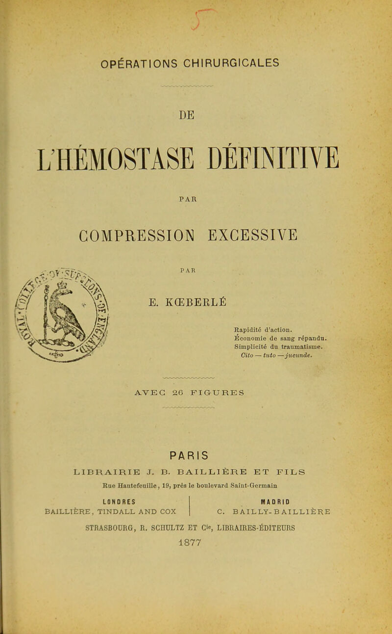 OPÉRATIONS CHIRURGICALES DE HÉMOSTASE DÉFINITIVE PAR COMPRESSION EXCESSIVE PAR E. KŒBERLÉ Rapidité d'action. Economie de sang répandu. Simplicité du traumatisme. Cito — tuto —jtccunde. AVEC 26 FIGURES PARIS LIBRAIRIE J. B. BAILLIÈRE ET FILS Rue Hantefeuille, 19, près le boulevard Saint-Germain LONDRES BAILLTÈRE, TINDALL AND COX MADRID B AIL LY- BAILLIÈRE STRASBOURG, R. SCHULTZ ET Cio, LIBRAIRES-ÉDITEURS 1877