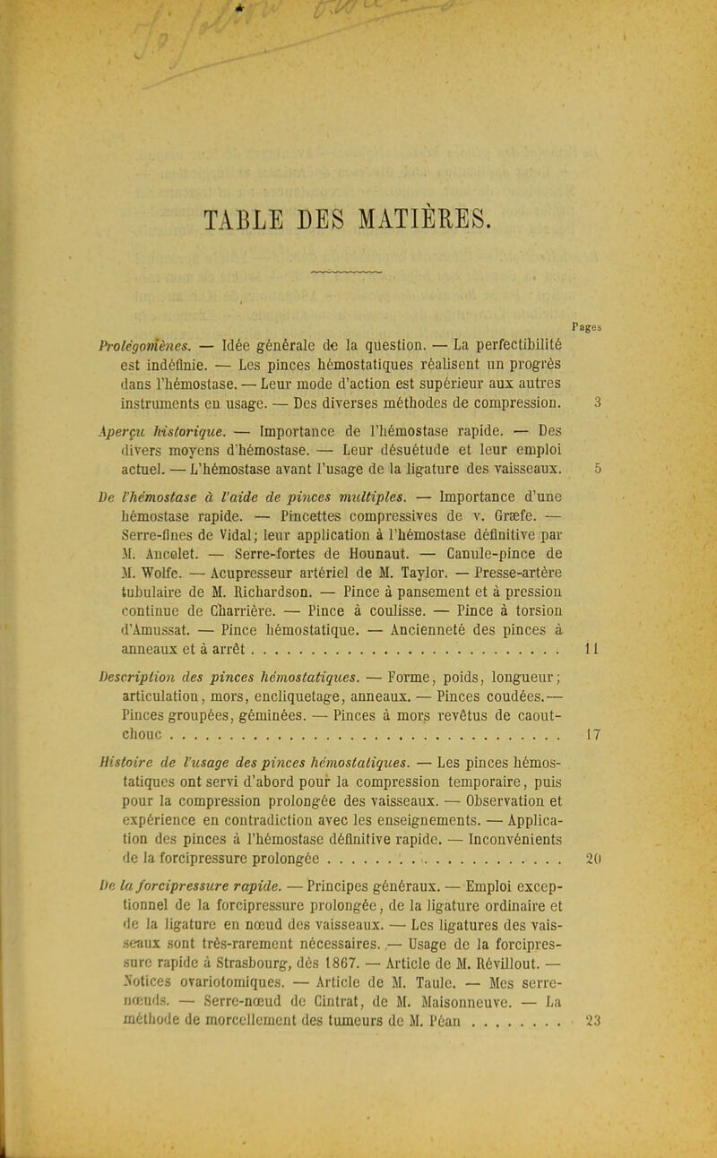 TABLE DES MATIÈRES. Pages Prolégomènes. — Idée générale de la question. — La perfectibilité est indéfinie. — Les pinces hémostatiques réalisent un progrès dans rhémostase. — Leur mode d'action est supérieur aux autres instruments en usage. — Des diverses méthodes de compression. 3 Aperçu historique. — Importance de l'hémostase rapide. — Des divers moyens d'hémostase. — Leur désuétude et leur emploi actuel. —L'hémostase avant l'usage de la ligature des vaisseaux. 5 De l'hémostase à l'aide de pinces multiples. — Importance d'une hémostase rapide. — Pincettes compressives de v. Grsefe. — Serre-fines de Vidal; leur application à l'hémostase définitive par M. Ancolet. — Serre-fortes de Hounaut. — Canule-pince de M. Wolfe. — Acupresseur artériel de M. Taylor. — Presse-artère tuhulaii-e de M. Richardson. — Pince à pansement et à pression continue de Charrière. — Pince à coulisse. — Pince à torsion d'Amussat. — Pince hémostatique. — Ancienneté des pinces à anneaux et à arrêt 11 Description des pinces hémostatiqttes. — Forme, poids, longueur; articulation, mors, encliquetage, anneaux. — Pinces coudées.— Pinces groupées, géminées. — Pinces à mors revêtus de caout- chouc Histoire de l'usage des pinces hémostatiques. — Les pinces hémos- tatiques ont servi d'abord poui* la compression temporaire, puis pour la compression prolongée des vaisseaux. — Observation et expérience en contradiction avec les enseignements. — Applica- tion des pinces à l'hémostase définitive rapide. — Inconvénients de la forcipressure prolongée De la forcipressure rapide. — Principes généraux. — Emploi excep- tionnel de la forcipressure prolongée, de la ligature ordinaire et de la ligature en nœud des vaisseaux. — Les ligatures des vais- .seaux sont très-rarement nécessaires. — Usage de la forcipres- sure rapide à Strasbourg, dès 1867. — Article de M. Révillout. — -Notices ovariotomiques. — Article de M. Taule. — Mes serre- nœuds. — Serre-nœud de Cintrât, de M. Maisonneuve. — La méthode de morcellement des tumeurs de M. Péan 2(1 23
