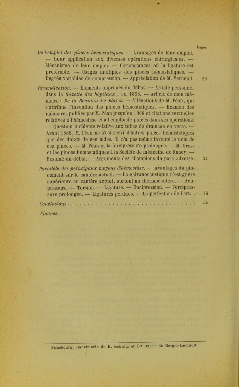 Page» De l'emploi des pinces hémostatiques. — Avantages de leur emploi. — Leur application aux diverses opérations chirurgicales. — Mécanisme de leur emploi. — Circonstances où la ligature est préférable. — Usages multiples des pinces hémostatiques. — Degrés variables de compression. — Appréciation de M. Verneuil. 29 Revendication. — Éléments imprimés du débat. — Article personnel dans la Gazette des hôpitaux, en 1868. —Article de mon mé- moire : De la Réunion des plaies. — Allégations de M. Péan, qui s'attribue l'invention des pinces hémostatiques. — Examen des mé-môires publiés par M. Péan jusqu'en 1868 et citations textuelles relatives à l'hémostase et à l'emploi de pinces dans ses opérations. — Question incidente relative aux tubes de drainage en verre. — Avant 1868, M. Péan ne s'est servi d'autres pinces hémostatiques que des doigts de ses aides. Il n'a pas même inventé le nom de ces pinces. — M. Péan et la forcipressure prolongée. — M. Gross et les pinces hémostatiques à la Société de médecine de Nancy. — Résumé du débat. — Arguments des champions du parti adverse. 34 Parallèle des principaux moyens d'hémostase. — Avantages du pin- . cernent sur le cautère actuel. — La galvanocaustique n'est guère supérieure au cautère actuel, surtout au thermocautère. — Acu- pressure. — Torsion. — Ligature. — Uncipression. — Forcipres- sure prolongée. — Ligatures perdues. — La perfection de l'art. . 49 Conclusions 55 FigtC}-es. Strasbourg, imprimerie de R. Schultz et Ci', suce de Berger-LevrauK.