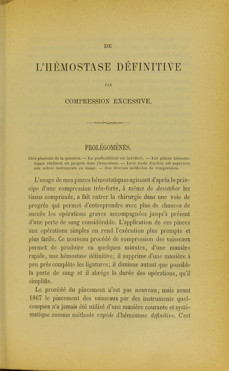 DE L'HÉMOSTASE DÉFINITIVE PAR COMPKESSION EXCESSIVE. PROLÉGOMÈNES. Idée générale de la question. — La perfectibilité est indéfinie. — Les pinces hémosta- tiques réalisent un progrès dans l'iiémostase. — Leur mode d'action est supérieur aux autres instruments en usage. — Des diverses méthodes de compression. L'usage de mes pinces hémostatiques agissant d'après le prin- cipe d'une compression très-forte, à même de dessécher les tissus comprimés, a fait entrer la chirurgie dans une voie de progrès qui permet d'entreprendre avec plus de chances de succès les opérations graves accompagnées jusqu'à présent d'une perte de sang considérable. L'application de ces pinces aux opérations simples en rend l'exécution plus prompte et plus facile. Ce nouveau procédé de compression des vaisseaux permet de produire en quelques minutes, d'une manière rapide, une hémostase définitive; il supprime d'une manière à peu près complète les ligatures; il diminue autant que possible la perte de sang et il abrège la durée des opérations, qu'il simplifie. Le procédé du pincement n'est pas nouveau; mais avant 1867 le pincement des vaisseaux par des instruments quel- conques n'a jamais été utilisé d'une manière courante et systé- matique comme méthode rapide d'hémostase définitive. C'est