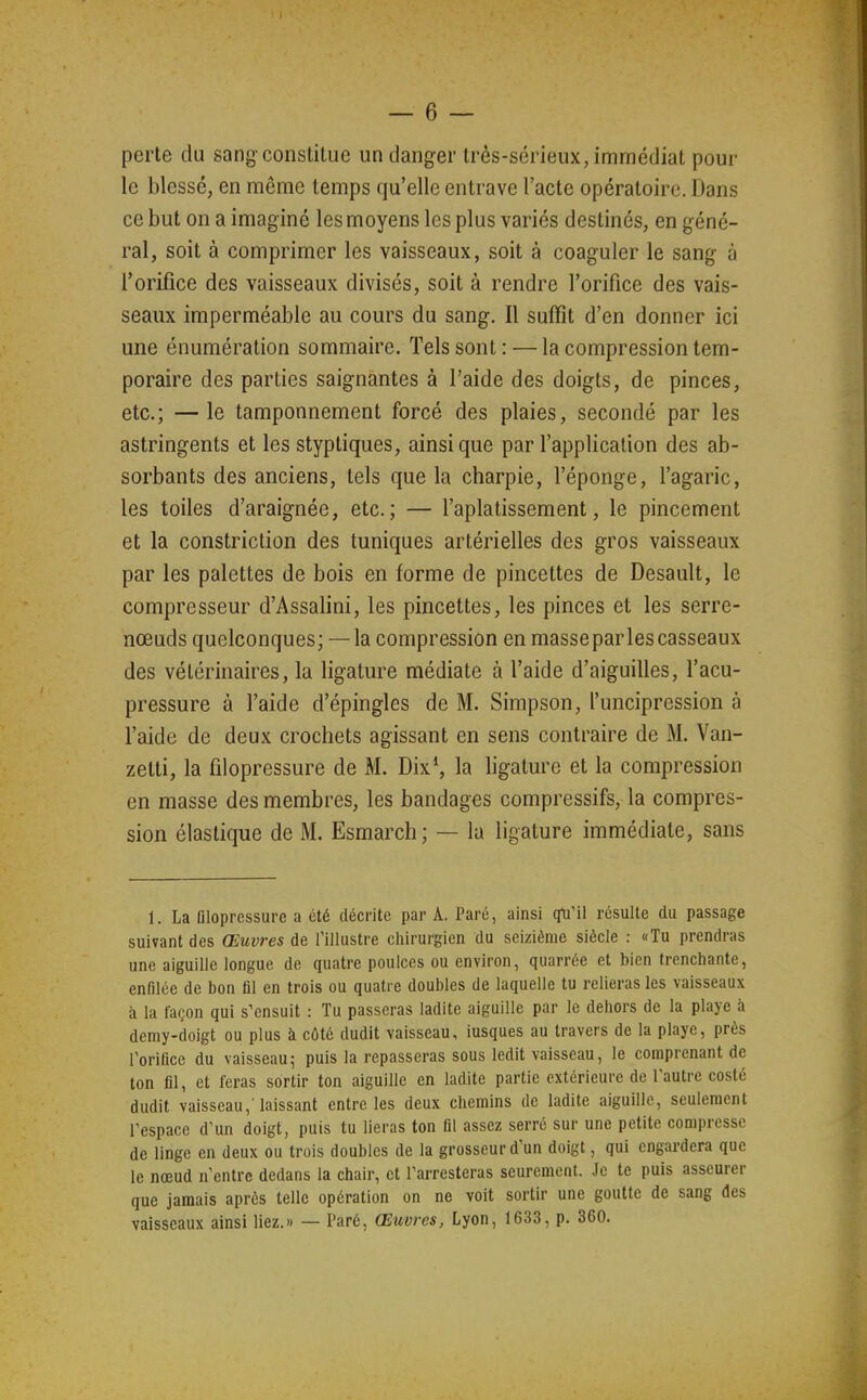perte du sang constilue un danger très-sérieux, immédiat pour le blessé, en même temps qu'elle entrave l'acte opératoire. Dans ce but on a imaginé les moyens les plus variés destinés, en géné- ral, soit à comprimer les vaisseaux, soit à coaguler le sang à l'orifice des vaisseaux divisés, soit à rendre l'orifice des vais- seaux imperméable au cours du sang. Il suffît d'en donner ici une énumération sommaire. Tels sont: — la compression tem- poraire des parties saignantes à l'aide des doigts, de pinces, etc.; —le tamponnement forcé des plaies, secondé par les astringents et les styptiques, ainsi que par l'application des ab- sorbants des anciens, tels que la charpie, l'éponge, l'agaric, les toiles d'araignée, etc.; — l'aplatissement, le pincement et la constriction des tuniques artérielles des gros vaisseaux par les palettes de bois en forme de pincettes de Desault, le compresseur d'Assalini, les pincettes, les pinces et les serre- nœuds quelconques; — la compression en masseparlescasseaux des vétérinaires, la ligature médiate à l'aide d'aiguilles, l'acu- pressure à l'aide d'épingles de M. Simpson, l'uncipression à l'aide de deux crochets agissant en sens contraire de M. Van- zetti, la filopressure de M. Dix^ la ligature et la compression en masse des membres, les bandages compressifs, la compres- sion élastique de M. Esmarch; — la ligature immédiate, sans 1. La Dlopressure a été décrite par A. Paré, ainsi çfu'il résulte du passage suivant des Œuvres de l'illustre chirurgien du seizième siècle : «Tu prendras une aiguille longue de quatre poulces ou environ, quarrée et bien frenchante, enfilée de bon fil en trois ou quatre doubles de laquelle tu relieras les vaisseaux à la façon qui s'ensuit : Tu passeras ladite aiguille par le dehors de la playe à demy-doigt ou plus à côté dudit vaisseau, iusques au travers de la playe, près Porilice du vaisseau; puis la repasseras sous ledit vaisseau, le comprenant de ton fil, et feras sortir ton aiguille en ladite partie extérieure de Tautre costé dudit vaisseau,'laissant entre les deux chemins de ladite aiguille, seulement respace d'un doigt, puis tu lieras ton fil assez serré sur une petite compresse de linge en deux ou trois doubles de la grosseur d'un doigt, qui cngardera que le nœud n'entre dedans la chair, et l'arresteras seurement. Je te puis asseurer que jamais après telle opération on ne voit sortir une goutte de sang des vaisseaux ainsi liez.» — Paré, Œuvres, Lyon, 1633, p. 360.