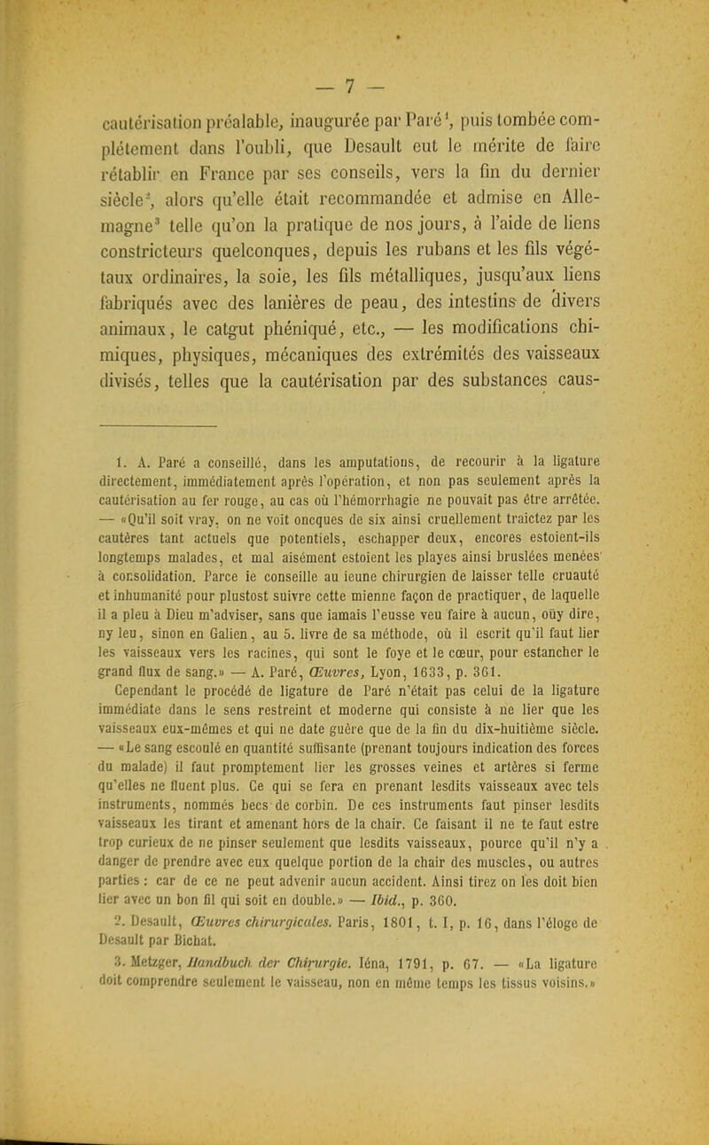 cautérisation préalable, inaugurée par Parc', puis tombée com- plètement dans l'oubli, que Desault eut le mérite de faire rétablir en France par ses conseils, vers la fin du dernier siècle', alors qu'elle était recommandée et admise en Alle- magne^ telle qu'on la pratique de nos jours, à l'aide de liens constricteurs quelconques, depuis les rubans et les fils végé- taux ordinaires, la soie, les fils métalliques, jusqu'aux liens fabriqués avec des lanières de peau, des intestins de clivers animaux, le catgut phéniqué, etc., — les modifications chi- miques, physiques, mécaniques des extrémités des vaisseaux divisés, telles que la cautérisation par des substances caus- 1. A. Paré a conseillé, dans les amputations, de recourir à la ligature directement, immédiatement après ropération, et non pas seulement après la cautérisation au fer rouge, au cas où Thémorrhagie ne pouvait pas être arrêtée. — «Qu'il soit vray, on ne voit oncques de six ainsi cruellement traictez par les cautères tant actuels que potentiels, eschapper deux, encores estoient-ils longtemps malades, et mal aisément estoient les playes ainsi bruslées menées à consolidation. Parce le conseille au icune chirurgien de laisser telle cruauté et inhumanité pour plustost suivre cette mienne façon de practiquer, de laquelle il a pieu à Dieu m'adviser, sans que iamais Teusse veu faire à aucun, oiiy dire, ny leu, sinon en Galien, au 5. livre de sa méthode, où il escrit quMl faut lier les vaisseaux vers les racines, qui sont le foye et le cœur, pour estancher le grand flux de sang.» — A. Paré, Œuvres, Lyon, 1633, p. 361. Cependant le procédé de ligature de Paré n'était pas celui de la ligature immédiate dans le sens restreint et moderne qui consiste à ne lier que les vaisseaux eux-mêmes et qui ne date guère que de la lin du dix-huitième siècle. — «Le sang escoulé en quantité suffisante (prenant toujours indication des forces du malade) il faut promptement lier les grosses veines et artères si ferme qu'elles ne fluent plus. Ce qui se fera en prenant lesdits vaisseaux avec tels instruments, nommés becs de corbin. De ces instruments faut pinser lesdits vaisseaux les tirant et amenant hors de la chair. Ce faisant il ne te faut estre trop curieux de ne pinser seulement que lesdits vaisseaux, pource qu'il n'y a danger de prendre avec eux quelque portion de la chair des muscles, ou autres parties : car de ce ne peut advenir aucun accident. Ainsi tirez on les doit bien lier avec un bon fil qui soit en double.» — Ibid., p. 360. 2. Desault, Œuvres chirurgicales. Paris, 1801, t. I, p. 16, dans l'éloge de Desault par Bichat. 3. Metzger, Z/awiÔMcft der Chirurgie. léna, 1791, p. 67. — «La ligature doit comprendre seulement le vaisseau, non en même temps les tissus voisins.»