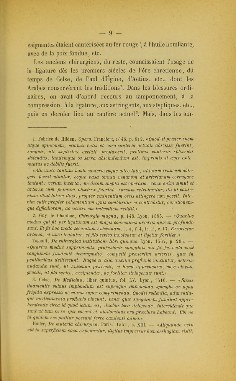 saignantes étaient cautérisées au fer rouge', à l'huile bouillante, avec de la poix fondue, etc. Les anciens chirurgiens, du reste, connaissaient l'usage de la ligature dès les premiers siècles de l'ère chrétienne, du temps de Gelse, de Paul d'Égine, d'Aetius, etc., dont les Arabes conservèrent les traditions^ Dans les blessures ordi- naires, on avait d'abord recours au tamponnement, à la compression, à la ligature, aux astringents, aux slyptiques, etc., puis en dernier lieu au cautère actuel\ Mais, dans les am- 1. Fabrice de Hilden, Opéra. Francfort, 1646, p. 812. «Quod siprseler spem algue opinionem, etiamsi cidis et caro cauterio acluali abscissœ fuerint, sanguis, uU sxpissime accidit, projluxerit, protinus cauteriis sphwricis sistendus, tandemque os setTâ abscindendum est, imprimls si seger exte- nuatus ac debilis fuerit. «Alii unico tantutn modo cauterio eoque adeo lato, ut tolum truncum obte- gere possit uluntur, eoque vasa omnia venarvm et arteriaruvi corrugare tentant : verum incerta, ne dicam inepta est operatio. Verne enini simul et arteriœ cum primum abscissœ f uerint, sursum retrahuntior, ila ut caute- rium illud latum illas, propter eminentiam ossis attingere non possit. Inté- rim cutis propter vehemenliam ignis comburilur et contrahilur, curationem- qv£ difficiliorem, ac cicatricem imbecillem reddit.» 2. Guy de Chauliac, Chirurgia magna, p. 148. Lyon, 1585. — «Quartus modus qui fit per ligaturam est magis conveniens arleriis qux inprofundo sunt. Et fit hoc modo secundum Avicennam, 1. 4, f. 4, tr. 2, c. 17. Excorietur arteria, et unco trahatur, etfilo serico involvatur et ligetur fortiter.» Tagault., De chirurgica institutione libri quinque. Lyon, 1567, p. 265. — « Quartus modus supprimendx profîisionis sanguinis qui fit funiculo vasi sanguinem fundenli circumposito, competit prœsertim arteriis, quœ in penitioribus delilescunt. Ilaque .ti alia auxilia projluvio vincuntur, arterix nudandx sunt, ut Avicenna prxcepit, et hamo apprehensœ, mox vinculo gracili, utfilo serico, excipicndx, ac fortiter stringendx sunt.» 3. Celse, De Medicina, liber quintus, fol. LV. Lyon, 1516. — cSiccis linamentis vulnus implendum est siipraque imponenda spongia ex aqua frigida expressa ac manu super comprimenda. Quodsi rodentia, adurentia- que medicamenta profluvio vincunt, veux qux sanguinem fundunt appre- liendende circa id quod iclum est, duobus locis deligende. intercidende que sunt ut tum in se ipse coeanl et nihilominus ora prxclusa haheant. Ubi ne id quidcm res patitur possunt ferro candenti aduri. » }M\cT, De materia chirurgica. Paris, 1552, c. XIII. — «Aliquando V0'o ubi in .luperficietn vasa exponuntur, digitus impressus hxmorrhugiain .sistif,