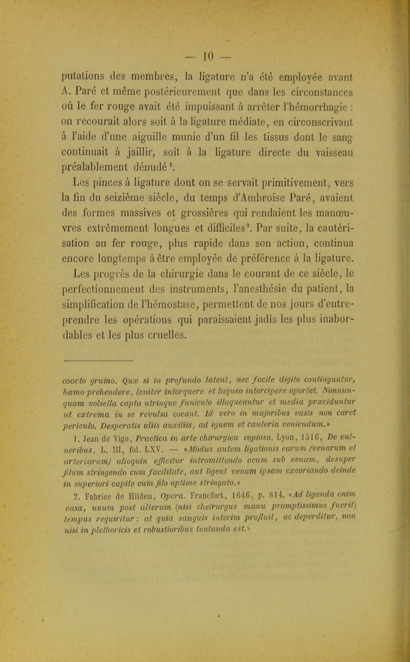 piUalions des membres, la ligature n'a été employée avant A. Paré et même postérieurement que dans les circonstances où le fer rouge avait été impuissant à arrêter l'hémorrhagie : on recourait alors soit à la ligature médiate, en circonscrivant à l'aide d'une aiguille munie d'un fil les tissus dont le sang continuait à jaillir, soit à la ligature directe du vaisseau préalablement dénudé ^ Les pinces à ligature dont on se servait primitivement, vers la fin du seizième siècle, du temps d'Ambroise Paré, avaient des formes massives et grossières qui rendaient les manœu- vres extrêmement longues et difficilesl Par suite, la cautéri- sation au fer rouge, plus rapide dans son action, continua encore longtemps à être employée de préférence à la ligature. Les progrès de la chirurgie dans le courant de ce siècle, le perfectionnement des instruments, l'ancsthésie du patient, la simplification de l'hémostase, permettent de nos jours d'entre- prendre les opérations qui paraissaient jadis les plus inabor- dables et les plus cruelles. coacto grumo. Qux si in profundo Ment, nec facile digilo continguiilur, hamo prelmulere^ leniter intorquere et lacjueo intercq^ere ojwrlet. Nonnun- quam volsella capta ulrinque funiculo iUaqueantur et média prxciduntur ut exlrema in se révulsa coeant. Id vero in majoribus vasis non caret piericulo. Desperatis aliis auxiliis, ad ignem et cauteria veniendum.» 1. Jean de Vigo, Practica in arte chirurgica copiosa. Lyon, 1516, De vul- neribus, L. III, fol. LXV. — xilodus aute^n ligationis earum (venarum et arleriarumj alioquin efficilur intromittendo acum sub venam, desuper Jllum slringendo cum facilitate, aut ligent venam ipsam excoriando deinde in sitperiori capite cum fdo optime sli-ingalo.n 2. Fabrice de Hilden, Opéra. Francfort, 1646, p. SiL cAd Uganda cnim vasa, unum post allerum (nisi cheirurgus manu promptissivius fuerit) tempus requiritur : at quia sanguis intérim projluit, ac deperditur, non nisi inplethoricis et robustioribus tentanda est.» I