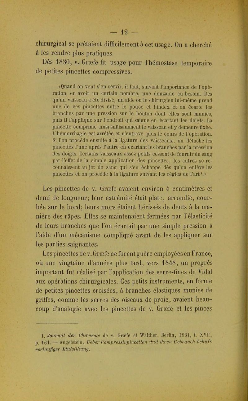 chirurgical se prêtaient difficilement à cet usage. On a cherché à les rendre pins pratiques. Dès 1830, V. Grœfe fit usage pour l'hémostase temporaire de petites pincettes compressives. «Quand on veut s'en servir, il faut, suivant l'importance de l'opé- ration, en avoir un certain nombre, une douzaine au besoin. Dès qu'un vaisseau a été divisé, un aide ou le chirurgien lui-môme prend une de ces pincettes entre le pouce et l'index et en écarte les branches par une pression sur le bouton dont elles sont munies, puis il l'applique sur l'endroit qui saigne en écartant les doigts. La pincette comprime ainsi suffisamment le vaisseau et y demeure fixée. L'hémorrhagie est arrêtée et n'entrave plus le cours de l'opération. Si l'on procède ensuite à la ligature des vaisseaux, on détache les pincettes l'une après l'autre en écartant les branches par la pression des doigts. Certains vaisseaux assez petits cessent de fournir du sang par l'effet de la simple application des pincettes; les autres se re- connaissent au jet de sang qui s'en échappe dès qu'on enlève les pincettes et on procède à la ligature suivant les règles de l'art '.» Les pincettes de v, Grsefe avaient environ 4 centimètres et demi de longueur; leur extrémité était plate, arrondie, cour- bée sur le bord; leurs mors étaient hérissés de dents à la ma- nière des râpes. Elles se maintenaient fermées par l'élasticité de leurs branches que l'on écartait par une simple pression à l'aide d'un mécanisme compliqué avant de les appliquer sur les parties saignantes. Les pincettes de v. Grsefe ne furent guère employées en France, où une vingtaine d'années plus tard, vers 1848, un progrès important fut réaHsé par l'application des serre-fines de Vidal aux opérations chirurgicales. Ces petits instruments, en forme de petites pincettes croisées, à branches élastiques munies de griffes, comme les serres des oiseaux de proie, avaient beau- coup d'analogie avec les pincettes de v. Grœfe et les pinces i. Journal der Chirurgie de v. Grœfc et Vi^alther. Berlin, 1831, t. XVII, p. 161.— Angelstcin, Veber Compressivpincetten ihid ihren Çehrauch behu/s vorlûufiger JJlutslillung.