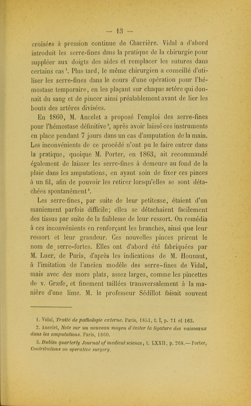 croisées à pi'ession continue de Charrière. Vidal a d'abord introduit les serre-fines dans la pratique de la chirurgie pour suppléer aux doigts des aides et remplacer les sutures dans certains cas Plus lard, le même chirurgien a conseillé d'uti- liser les serre-fines dans le cours d'une opération pour l'hé- mostase temporaire, en les plaçant sur chaque artère qui don- nait du sang et de pincer ainsi préalablement avant de lier les bouts des artères divisées. En 1860, M. Ancelet a proposé l'emploi des serre-fines pour l'hémostase définitive^, après avoir laissé ces instruments en place pendant 7 jours dans un cas d'amputation de la main. Les inconvénients de ce procédé n'ont pu le faire entrer dans la pratique, quoique M. Porter, en 1863, ait recommandé également de laisser les serre-fines à demeure au fond de la plaie dans les amputations, en ayant soin de fixer ces pinces à un fil, afin de pouvoir les retirer lorsqu'elles se sont déta- chées spontanément l Les serre-fines, par suite de leur petitesse, étaient d'un maniement parfois difficile; elles se détachaient facilement des tissus par suite de la faiblesse de leur ressort. On remédia à ces inconvénients en renforçant les branches, ainsi que leur ressort et leur grandeur. Ces nouvelles pinces prirent le nom de serre-fortes. Elles ont d'abord été fabriquées par M. Luer, de Paris, d'après les indications de M. Hounaut, à l'imitation de l'ancien modèle des serre-fines de Vidal, mais avec des mors plats, assez larges, comme les pincettes de V. Grœfe, et finement taillées transversalement à la ma- nière d'une lime. M. le professeur Sédillot faisait souvent 1. Vidal, Traité de pathologie externe. Paris, 1851, t. I, p. 71 et 163. 2. Ancelet, Note sur m nouveau moyen d'éviter la ligature des vaisseaux dans tes amputations. Paris, 18G0. Z.Dublin quarlerly Journal of médical science, t. LXXII, p. 268.—Porter, Contril/iitionn on operative surgei-y.