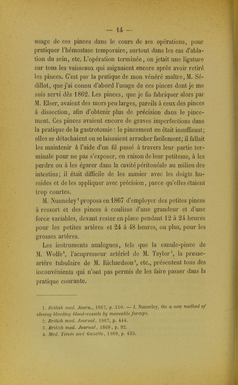 usage de ces pinces dans le cours de ses opérations, pour pratiquer l'hémostase temporaire, surtout dans les cas d'abla- tion du sein, etc. L'opération terminée, on jetait une ligature sur tous les vaisseaux qui saignaient encore après avoir retiré les pinces. C'est par la pratique de mon vénéré maître, M. Sé- dillot, que j'ai connu d'abord l'usage de ces pinces dont je me suis servi dès 1862. Les pinces, que je fis fabriquer alors par M. Elser, avaient des mors peu larges, pareils à ceux des pinces à dissection, afin d'obtenir plus de précision dans le pince- ment. Ces pinces avaient encore de graves imperfections dans la pratique de la gastrotomie : le pincement en était insuffisant; elles se détachaient ou se laissaient arracher facilement; il fallait les maintenir à l'aide d'un fil passé à travers leur partie ter- minale pour ne pas s'exposer, en raison de leur petitesse, à les perdre ou à les égarer dans la cavité péritonéale au milieu des intestins; il était difficile de les manier avec les doigts hu- mides et de les appliquer avec précision, parce qu'elles étaient trop courtes. M. Nunneley* proposa en 1867 d'employer des petites pinces à ressort et des pinces à coulisse d'une grandeur et d'une force variables, devant rester en place pendant 12 à 24 heures pour les petites artères et 24 à 48 heures, ou plus, pour les grosses artères. Les instruments analogues, tels que la canule-pince de M. Wolfe^ l'acupresseur artériel de M. Taylor^ la presse- artère tubulaire de M. Richardson*, etc., présentent tous des inconvénients qui n'ont pas permis de les faire passer dans la pratique courante. 1. British med. Journ., 1867, p. 310. — .1. Nunneley, On a new method of closiag hleeding blood-vessels bij moveable forceps. 2. British med. Journal, 1867, p. 444. 3. British med. Journal, 1868, p. 92. 4. Med. Times and Gazelle, 1869, p. 435.