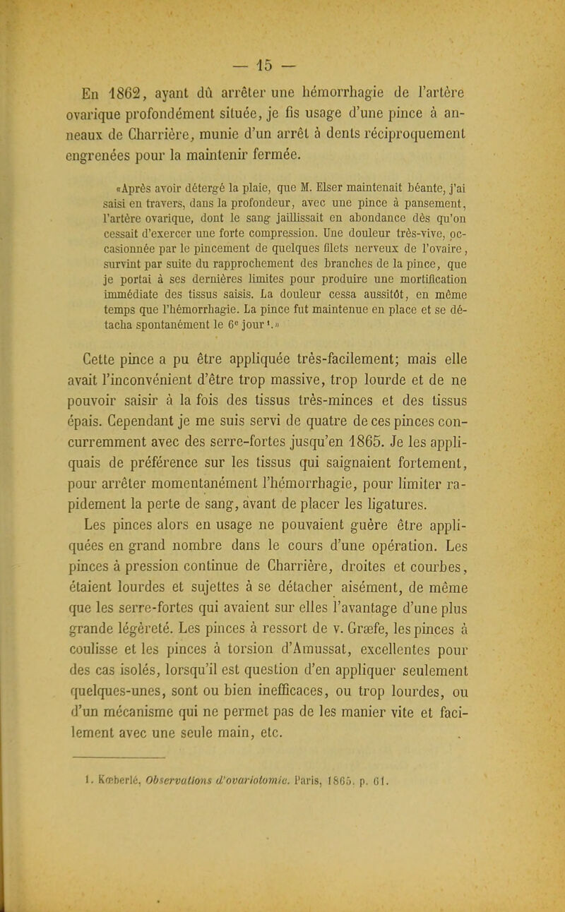 En 1862, ayant dû arrêter une hémorrhagie de l'artère ovarique profondément située, je fis usage d'une pince à an- neaux de Charrière, munie d'un arrêt à dents réciproquement engrenées pour la maintenir fermée. «Après avoir détergé la plaie, que M. Elser maintenait béante, j'ai saisi en travers, dans la profondeur, avec une pince à pansement, l'artère ovarique, dont le sang jaillissait en abondance dès qu'on cessait d'exercer une forte compression. Une douleur très-vive, oc- casionnée par le pincement de quelques filets nerveux de l'ovaire, survint par suite du rapprocbement des branches de la pince, que je portai à ses dernières limites pour produire une mortification immédiate des tissus saisis. La douleur cessa aussitôt, en même temps que l'hémorrbagie. La pince fut maintenue en place et se dé- tacha spontanément le 6« jour Cette pince a pu être appliquée très-facilement; mais elle avait l'inconvénient d'être trop massive, trop lourde et de ne pouvoir saisir à la fois des tissus très-minces et des tissus épais. Cependant je me suis servi de quatre de ces pinces con- curremment avec des serre-fortes jusqu'en 1865. Je les appli- quais de préférence sur les tissus qui saignaient fortement, pour arrêter momentanément l'hémorrhagie, pour limiter ra- pidement la perte de sang, avant de placer les ligatures. Les pinces alors en usage ne pouvaient guère être appli- quées en grand nombre dans le cours d'une opération. Les pinces à pression continue de Charrière, droites et courbes, étaient lourdes et sujettes à se détacher aisément, de même que les serre-fortes qui avaient sur elles l'avantage d'une plus grande légèreté. Les pinces à ressort de v. Graefe, les pinces à coulisse et les pinces à torsion d'Amussat, excellentes pour des cas isolés, lorsqu'il est question d'en appliquer seulement quelques-unes, sont ou bien inefficaces, ou trop lourdes, ou d'un mécanisme qui ne permet pas de les manier vite et faci- lement avec une seule main, etc. 1. Kœberlé, Observations d'ovariotomie. Paris, 1865. p. Gl.