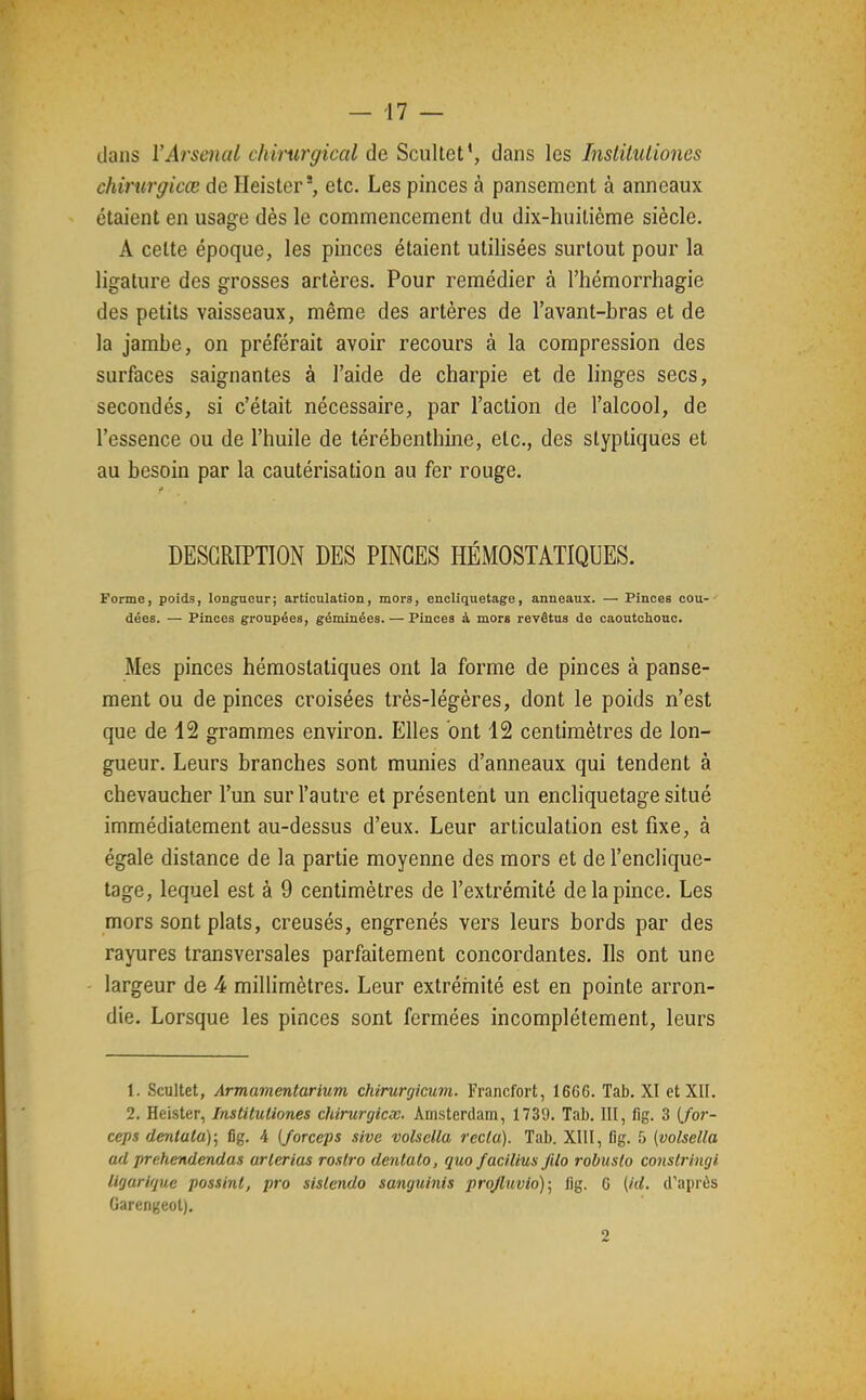 clans l'Arsenal chirurgical de Scullet', dans les Insiitutiones chirurgicce de Heister', etc. Les pinces à pansement à anneaux étaient en usage dès le commencement du dix-huitième siècle. A celte époque, les pinces étaient utilisées surtout pour la ligature des grosses artères. Pour remédier à l'hémorrhagie des petits vaisseaux, même des artères de l'avant-bras et de la jambe, on préférait avoir recours à la compression des surfaces saignantes à l'aide de charpie et de linges secs, secondés, si c'était nécessaire, par l'action de l'alcool, de l'essence ou de l'huile de térébenthine, etc., des styptiques et au besoin par la cautérisation au fer rouge. DESCRIPTION DES PINCES HÉMOSTATIQUES. Forme, poids, longueur; articulation, mors, encliquetage, anneaux. — Pinces cou- dées. — Pinces groupées, géminées. — Pinces à mors revêtus de caoutchouc. Mes pinces hémostatiques ont la forme de pinces à panse- ment ou de pinces croisées très-légères, dont le poids n'est que de 12 grammes environ. Elles ont 12 centimètres de lon- gueur. Leurs branches sont munies d'anneaux qui tendent à chevaucher l'un sur l'autre et présentent un encliquetage situé immédiatement au-dessus d'eux. Leur articulation est fixe, à égale distance de la partie moyenne des mors et de l'enclique- tage, lequel est à 9 centimètres de l'extrémité de la pince. Les mors sont plats, creusés, engrenés vers leurs bords par des rayures transversales parfaitement concordantes. Ils ont une largeur de 4 millimètres. Leur extrérnité est en pointe arron- die. Lorsque les pinces sont fermées incomplètement, leurs 1. Scultet, Armamentarium chirurgicum. Francfort, 1666. Tab. XI et XII. 2. Heister, Institutiones chirurgicx. Amsterdam, 1739. Tab. III, fig. 3 (./or- cep.1 dentata); fig. 4 {forceps sive volsella recla). Tab. XIII, fig. 5 (volsella ad prehendendas arlerias rostro dentato, quo facilius filo robusto consir 'ingi ligarique possinl, pro sislendo sanguinis proJluvio)\ lig. G [kl. d'aprùs Garengeol). 2