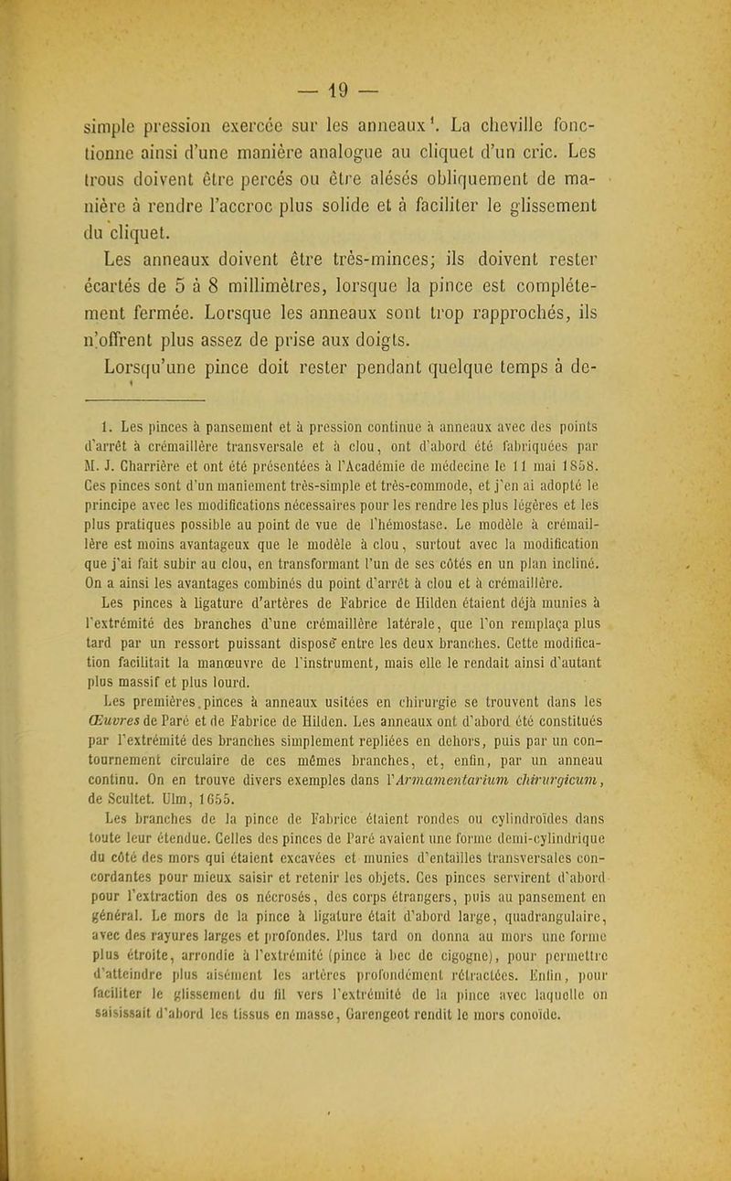 simple pression exercée sur les anneaux'. La cheville fonc- tionne ainsi d'une manière analogue au cliquet d'un cric. Les trous doivent être percés ou être alésés obliquement de ma- nière à rendre l'accroc plus solide et à faciliter le glissement du cliquet. Les anneaux doivent être très-minces; ils doivent rester écartés de 5 à 8 millimètres, lorsque la pince est complète- ment fermée. Lorsque les anneaux sont trop rapprochés, ils n'offrent plus assez de prise aux doigts. Lorsqu'une pince doit rester pendant quelque temps à de- 1. Les pinces à pansement et à pression continue à anneaux avec des points d'arrêt à crémaillère transversale et h clou, ont d'aliord été fabriquées par M. J. Charrière et ont été présentées à l'Académie de médecine le 11 mai 1858. Ces pinces sont d'un maniement très-simple et très-commode, et j'en ai adopté le principe avec les modifications nécessaires pour les rendre les plus légères et les plus pratiques possible au point de vue de l'hémostase. Le modèle à crémail- lère est moins avantageux que le modèle à clou, surtout avec la modification que j'ai fait subir au clou, en transformant l'un de ses côtés en un plan incliné. On a ainsi les avantages combinés du point d'arrêt à clou et à crémaillère. Les pinces à ligature d'artères de Eabrice de Hilden étaient déjà munies à l'extrémité des branches d'une crémaillère latérale, que l'on remplaça plus tard par un ressort puissant disposé' entre les deux branches. Cette modifica- tion facilitait la manœuvre de l'instrument, mais elle le rendait ainsi d'autant plus massif et plus lourd. Les premières.pinces à anneaux usitées en chirurgie se trouvent dans les Œuvres de Paré et de Fabrice de Hilden. Les anneaux ont d'abord été constitués par l'extrémité des branches simplement repliées en dehors, puis par un con- tournement circulaire de ces mêmes branches, et, enfin, par un anneau continu. On en trouve divers exemples dans VArmamentarium cliirui-giciim, de Scultet. Ulm, 1G55. Les branches de la pince de Fabrice étaient rondes ou cylindroïdes dans toute leur étendue. Celles des pinces de Paré avaient une l'orme demi-cylindrique du côté des mors qui étaient excavées et munies d'entailles transversales con- cordantes pour mieux saisir et retenir les objets. Ces pinces servirent d'abord pour l'extraction des os nécrosés, des corps étrangers, puis au pansement en général. Le mors de la pince îi ligature était d'abord large, quadrangulaire, avec des rayures larges et profondes. Plus tard on donna au moi's une forme plus étroite, arrondie ii l'extrémité (pince à bec de cigogne), pour permettre d'atteindre jjlus aisément les artères proi'oiidémcnl rétractées. Knfin, pour faciliter le glissement du fil vers l'extrémité de la |)ince avec laquotle on saisissait d'abord les tissus en masse, Garengeot rendit le mors conoide.