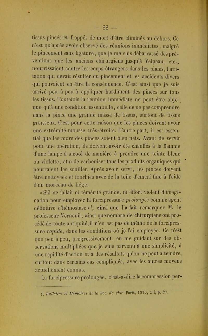 (issus pinces et frappés de mort d'être éliminés au dehors. Ce n'est qu'après avoir observé des réunions immédiates, malgré le pincement sans ligature, que je me suis débarrassé des pré- ventions que les anciens chirurgiens jusqu'à Velpeau, etc., nourrissaient contre les corps étrangers dans les plaies, l'irri- tation qui devait résulter du pincement et les accidents divers qui pouvaient en être la conséquence. C'est ainsi que je suis arrivé peu à peu à appliquer hardiment des pinces sur tous les tissus. Toutefois la réunion immédiate ne peut être obte- nue qu'à une condition essentielle, celle de ne pas comprendre dans la pince une grande masse de tissus, surtout de tissus graisseux. C'est pour cette raison que les pinces doivent avoir une extrémité mousse très-étroite. D'autre part, il est essen- tiel que les mors des pinces soient bien nets. Avant de servir pour une opération, ils doivent avoir été chauffés à la flamme d'une lampe à alcool de manière à prendre une teinte bleue ou violette, afin de carboniser tous les produits organiques qui pourraient les souiller. Après avoir servi, les pinces doivent être nettoyées et fourbies avec de la toile d'émeri fine à l'aide d'un morceau de liège. «S'il ne fallait ni témérité grande, ni efi'ort violent d'imagi- nation pour employer la forcipressure prolongée comme agent définitive d'hémostase » ainsi que l'a fait remarquer M. le professeur Verneuil, ainsi que nombre de chirurgiens ont pro- cédé de toute antiquité, il n'en est pas de même de la forcipres- sure rapide, dans les conditions où je l'ai employée. Ce n'est que peu à peu, progressivement, en me guidant sur des ob- servations multipliées que je suis parvenu à une simplicité, à une rapidité d'action et à des résultats qu'on ne peut atteindre, surtout dans certains cas compliqués, avec les autres moyens actuellement connus. La forcipressure prolongée, c'est-à-dire la compression per- 1. IhiUelins et Mémoires de la Soc. de chir. Paris, 1875, t. I, p. 27.