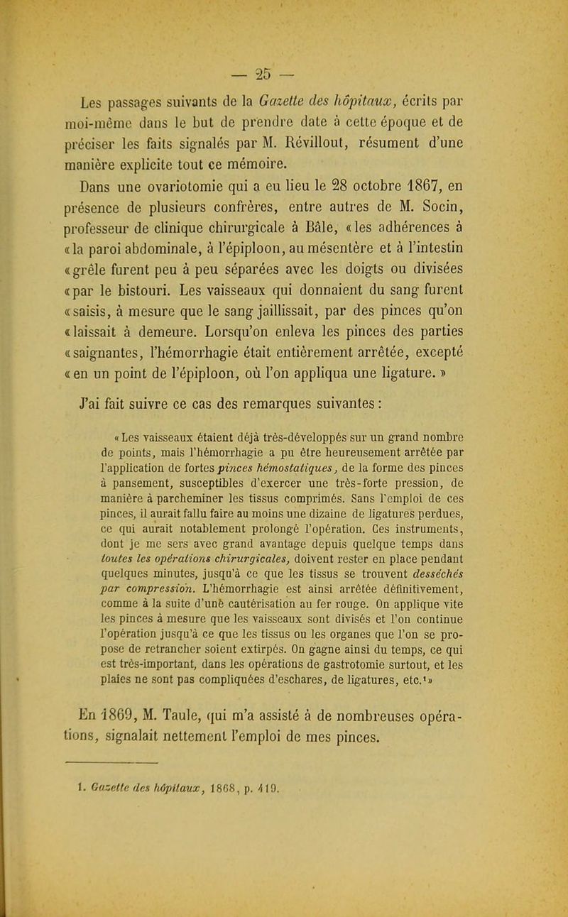 Les passages suivants de la Gazette des hôpitaux, écrits par moi-mênio dans le but de prendre date à cette époque et de préciser les faits signalés par M. Révillout, résument d'une manière explicite tout ce mémoire. Dans une ovariotomie qui a eu lieu le 28 octobre 1867, en présence de plusieurs confrères, entre autres de M. Socin, professeur de clinique chirurgicale à Baie, « les adhérences à «la paroi abdominale, à l'épiploon, au mésentère et à l'intestin « grêle furent peu à peu séparées avec les doigts ou divisées «par le bistouri. Les vaisseaux qui donnaient du sang furent «saisis, à mesure que le sang jaillissait, par des pinces qu'on «laissait à demeure. Lorsqu'on enleva les pinces des parties «saignantes, l'hémorrhagie était entièrement arrêtée, excepté «en un point de l'épiploon, où l'on appliqua une ligature. •» J'ai fait suivre ce cas des remarques suivantes : «Les vaisseaux étaient déjà très-développés sur un grand nomLre de points, mais l'hémorrhagie a pu être heureusement arrêtée par l'application de îoiies pinces hémostatiques, de la forme des pinces à pansement, susceptibles d'exercer une très-forte pression, de manière à parcheminer les tissus comprimés. Sans l'emploi de ces pinces, il aurait fallu faire au moins une dizaine de ligatures perdues, ce qui aurait notablement prolongé l'opération. Ces instruments, dont je me sers avec grand avantage depuis quelque temps dans toutes les opérations chirurgicales, doivent rester en place pendant quelques minutes, jusqu'à ce que les tissus se trouvent desséchés par compression. L'hémorrhagie est ainsi arrêtée déflnitivement, comme à la suite d'unè cautérisation au fer rouge. On applique vite les pinces à mesure que les vaisseaux sont divisés et l'on continue l'opération jusqu'à ce que les tissus ou les organes que l'on se pro- pose de retrancher soient extirpés. On gagne ainsi du temps, ce qui est très-important, dans les opérations de gastrotomie surtout, et les plaies ne sont pas compliquées d'eschares, de ligatures, etc.*» En '1869, M. Taule, qui m'a assisté à de nombreuses opéra- tions, signalait nettement l'emploi de mes pinces.