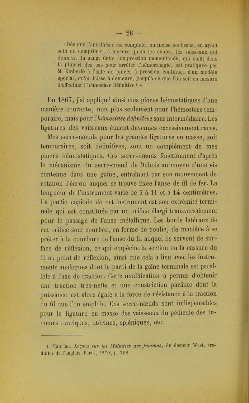 «Dûs que l'anesthésie est complète, on incise les tissus, en ayant soin de comprimei-, à mesure qu'on les coupe, les vaisseaux qui donnent du sang. Cette compression momentanée, qui suffît dans la plupart des cas pour arrêter riiémorrhagie, est pratiquée par M. Kœberlé à l'aide de pinces à pression continue, d'un modèle spécial, qu'on laisse à demeure, jusqu'à ce que l'on soit en mesure d'effectuer l'hémostase définitive'. » En 1867, j'ai appliqué ainsi mes pinces hémostatiques d'une manière courante, non plus seulement pour l'hémostase tem- poraire, mais pour Vhémostase définitive sans intermédiaire. Les ligatures des vaisseaux étaient devenues excessivement rares. Mes serre-nœuds pour les grandes ligatures en masse, soit temporaires, soit définitives, sont un complément de mes pinces hémostatiques. Ces serre-nœuds fonctionnent d'après le mécanisme du serre-nœud de Dubois au moyen d'une vis contenue dans une gaîne, entraînant par son mouvement de rotation l'écrou auquel se trouve fixée l'anse de fil de fer. La longueur de l'instrument varie de 7 à 11 et à 14; centimètres. La partie capitale de cet instrument est son extrémité termi- nale qui est constituée par un orifice élargi transversalement pour le passage de l'anse métallique. Les bords latéraux de cet orifice sont courbes, en forme de poulie, de manière à se prêter à la courbure de l'anse du fil auquel ils servent de sur- face de réflexion, ce qui empêche la section ou la cassure du fil au point de réflexion, ainsi que cela a lieu avec les instru- ments analogues dont la pai-oi de la gaîne terminale est paral- lèle à l'axe de traction. Cette modification a permis d'obtenir une traction très-nette et une constriction parfaite dont la puissance est alors égale à la force de résistance à la traction du fil que l'on emploie. Ces serre-nœuds sont indispensables pour la ligature en masse des vaisseaux du pédicule des tu- meurs ovariques, utérines, spléniques, etc. I. Mauriac, Leçons sur les Maladies des femmes, du docteur West, tra- duites de l'anglais. Paris, 1870, p. 708.