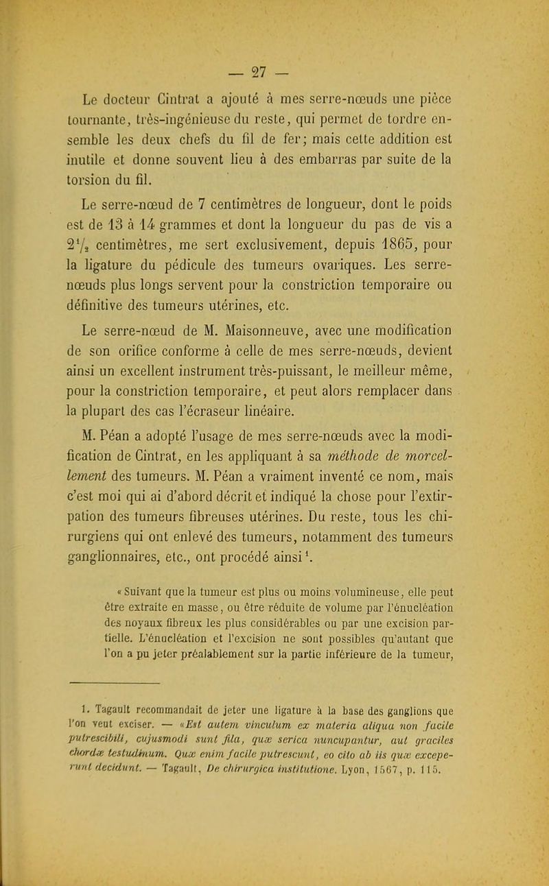 Le docteur Cintrât a ajouté à mes serre-nœuds une pièce tournante, très-ingénieuse du reste, qui permet de tordre en- semble les deux chefs du fil de fer; mais cette addition est inutile et donne souvent lieu à des embarras par suite de la torsion du fil. Le serre-nœud de 7 centimètres de longueur, dont le poids est de 13 à 14 grammes et dont la longueur du pas de vis a 27a centimètres, me sert exclusivement, depuis 1865, pour la ligature du pédicule des tumeurs ovariques. Les serre- nœuds plus longs servent pour la constriction temporaire ou définitive des tumeurs utérines, etc. Le serre-nœud de M. Maisonneuve, avec une modification de son orifice conforme à celle de mes serre-nœuds, devient ainsi un excellent instrument très-puissant, le meilleur même, pour la constriction temporaire, et peut alors remplacer dans la plupart des cas l'écraseur linéaire. M. Péan a adopté l'usage de mes serre-nœuds avec la modi- fication de Cintrât, en les appliquant à sa méthode de morcel- lement des tumeurs. M. Péan a vraiment inventé ce nom, mais c'est moi qui ai d'abord décrit et indiqué la chose pour l'extir- pation des tumeurs fibreuses utérines. Du reste, tous les chi- rurgiens qui ont enlevé des tumeurs, notamment des tumeurs ganglionnaires, etc., ont procédé ainsi*. « Suivant que la tumeur est plus ou moins Yolumineuse, elle peut être extraite en masse, ou être réduite de volume par l'énucléation des noyaux fibreux les plus considérables ou par une excision par- tielle. L'énucléation et l'excision ne sont possibles qu'autant que l'on a pu jeter préalablement sur la partie inférieure de la tumeur, 1. Tagault recommandait de jeter une ligature à la base des ganglions que l'on veut exciser. — «Est aulem vinculum ex materia aliquu non facile pvlrescibili, cvjusmodi sunt fila, qux serica nuncupantur, aut graciles dwrdœ te.itudhium. Qux enim facile putrescunl, co cito ab iis qux excepe- runl decidunt. — Tagaull, De chirurcjica instilutione. Lyon, 1507, p. 115.