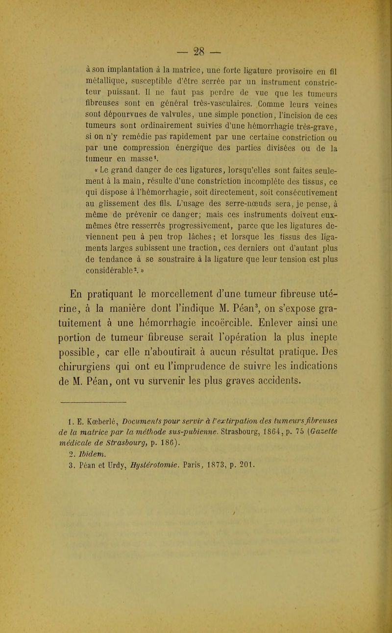 à son implantation à la matrice, une forte ligature provisoire en fll métallique, susceptible d'être serrée par un instrument constric- teur puissant. II ne faut pas perdre de vue que les tumeurs fibreuses sont en général trôs-vasculaircs. Comme leurs veines sont dépourvues de valvules, une simple ponction, l'incision de ces tumeurs sont ordinairement suivies d'une hémorrhagie très-grave, si on n'y remédie pas rapidement par une certaine constriction ou par une compression énergique des parties divisées ou de la tumeur en masse'. « Le grand danger de ces ligatures, lorsqu'elles sont faites seule- ment à la main, résulte d'une constriction incomplète des tissus, ce qui dispose à l'hémorrhagie, soit directement, soit consécutivement au glissement des fils. L'usage des serre-nœuds sera, je pense, à môme de prévenir ce danger; mais ces instruments doivent eux- mêmes être resserrés progressivement, parce que les ligatures de- viennent peu à peu trop lâches ; et lorsque les tissus des liga- ments larges subissent une traction, ces derniers ont d'autant plus de tendance à se soustraire à la ligature que leur tension est plus considérable*. » En pratiquant le morcellement d'une tumeur fibreuse uté- rine, à la manière dont l'indique M. Péan', on s'expose gra- tuitement à une hémorrhagie incoercible. Enlever ainsi une portion de tumeur fibreuse serait l'opération la plus inepte possible, car elle n'aboutirait à aucun résultat pratique. Des chirurgiens qui ont eu l'imprudence de suivre les indications de M. Péan, ont vu survenir les plus graves accidents. 1. E. Kœberlé, Documenfs pour servir à l'extirpation des tumeurs fibreuses de la matrice par la méthode sus-pubienne. Strasbourg, ISC4, p. 75 [Gazette médicale de Strasbourg, p. 186). 2. Ibidem. 3. Péan et Urdy, Hyslérotomie. Paris, 1873, p. 201.