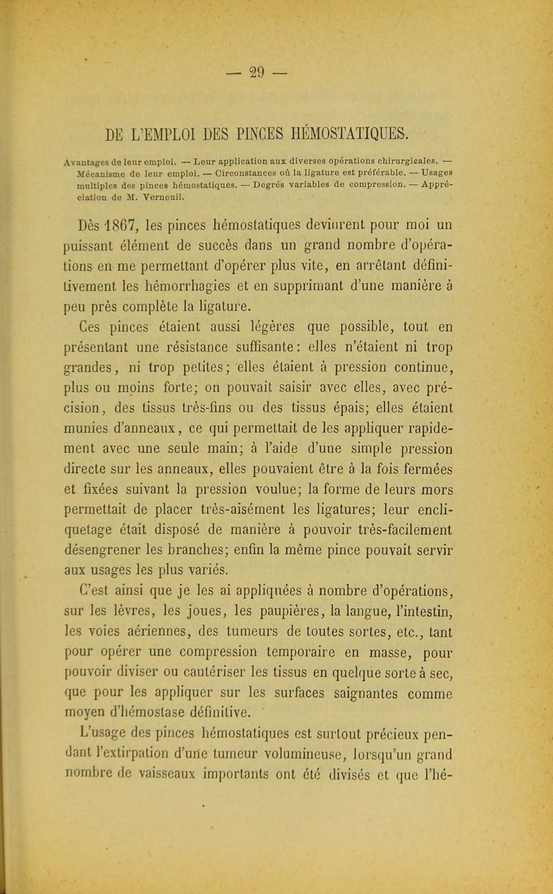 DE L'EMPLOI DES PINCES HÉMOSTATIQUES. Avantages de leur emploi. — Leur application aux diverses opérations chirurgicales. — Mécanisme de leur emploi. — Circonstances où la ligature est préférable. — Usages multiples des pinces hémostatiques. — Degrés variables de compression. — Appré- ciation de M. Verneuil. Dès 1867, les pinces hémostatiques devinrent pour moi un puissant élément de succès dans un grand nombre d'opéra- tions en me permettant d'opérer plus vite, en arrêtant défini- tivement les hémorrhagies et en supprimant d'une manière à peu près complète la ligature. Ces pinces étaient aussi légères que possible, tout en présentant une résistance suffisante : elles n'étaient ni trop grandes, ni trop petites; elles étaient à pression continue, plus ou moins forte; on pouvait saisir avec elles, avec pré- cision, des tissus très-fins ou des tissus épais; elles étaient munies d'anneaux, ce qui permettait de les appliquer rapide- ment avec une seule main; à l'aide d'une simple pression directe sur les anneaux, elles pouvaient être à la fois fermées et fixées suivant la pression voulue; la forme de leurs mors permettait de placer très-aisément les ligatures; leur encli- quetage était disposé de manière à pouvoir très-facilement désengrener les branches; enfin la même pince pouvait servir aux usages les plus variés. C'est ainsi que je les ai appliquées à nombre d'opérations, sur les lèvres, les joues, les paupières, la langue, l'intestin, les voies aériennes, des tumeurs de toutes sortes, etc., tant pour opérer une compression temporaire en masse, pour pouvoir diviser ou cautériser les tissus en quelque sorte à sec, que pour les appliquer sur les surfaces saignantes comme moyen d'hémostase définitive. L'usage des pinces hémostatiques est surtout précieux pen- dant l'extirpation d'urie tumeur volumineuse, lorsqu'un grand nombre de vaisseaux importants ont été divisés et que l'hé-